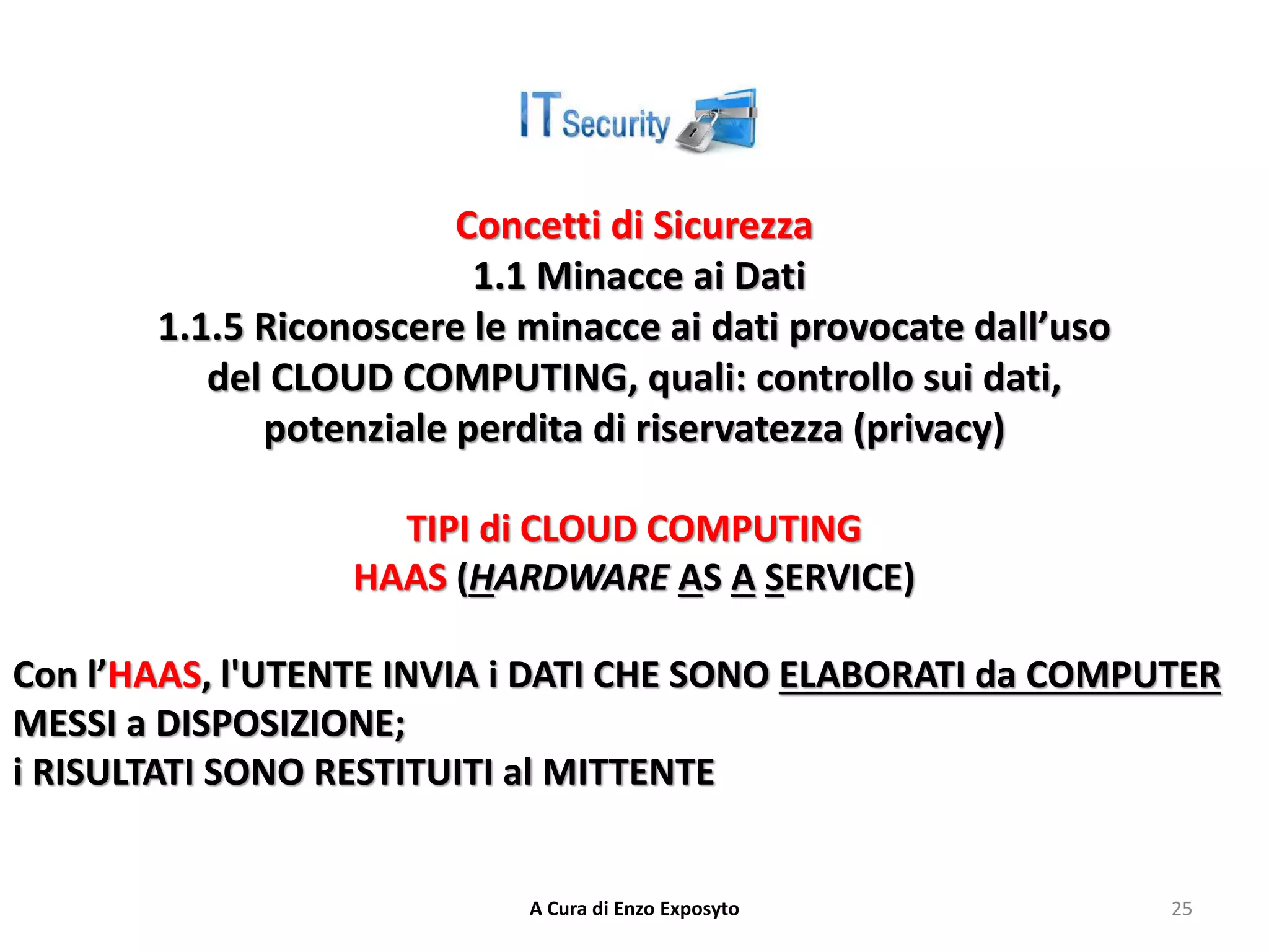 Concetti di Sicurezza
1.1 Minacce ai Dati
1.1.5 Riconoscere le minacce ai dati provocate dall’uso
del CLOUD COMPUTING, quali: controllo sui dati,
potenziale perdita di riservatezza (privacy)
TIPI di CLOUD COMPUTING
HAAS (HARDWARE AS A SERVICE)
Con l’HAAS, l'UTENTE INVIA i DATI CHE SONO ELABORATI da COMPUTER
MESSI a DISPOSIZIONE;
i RISULTATI SONO RESTITUITI al MITTENTE
A Cura di Enzo Exposyto 25
 