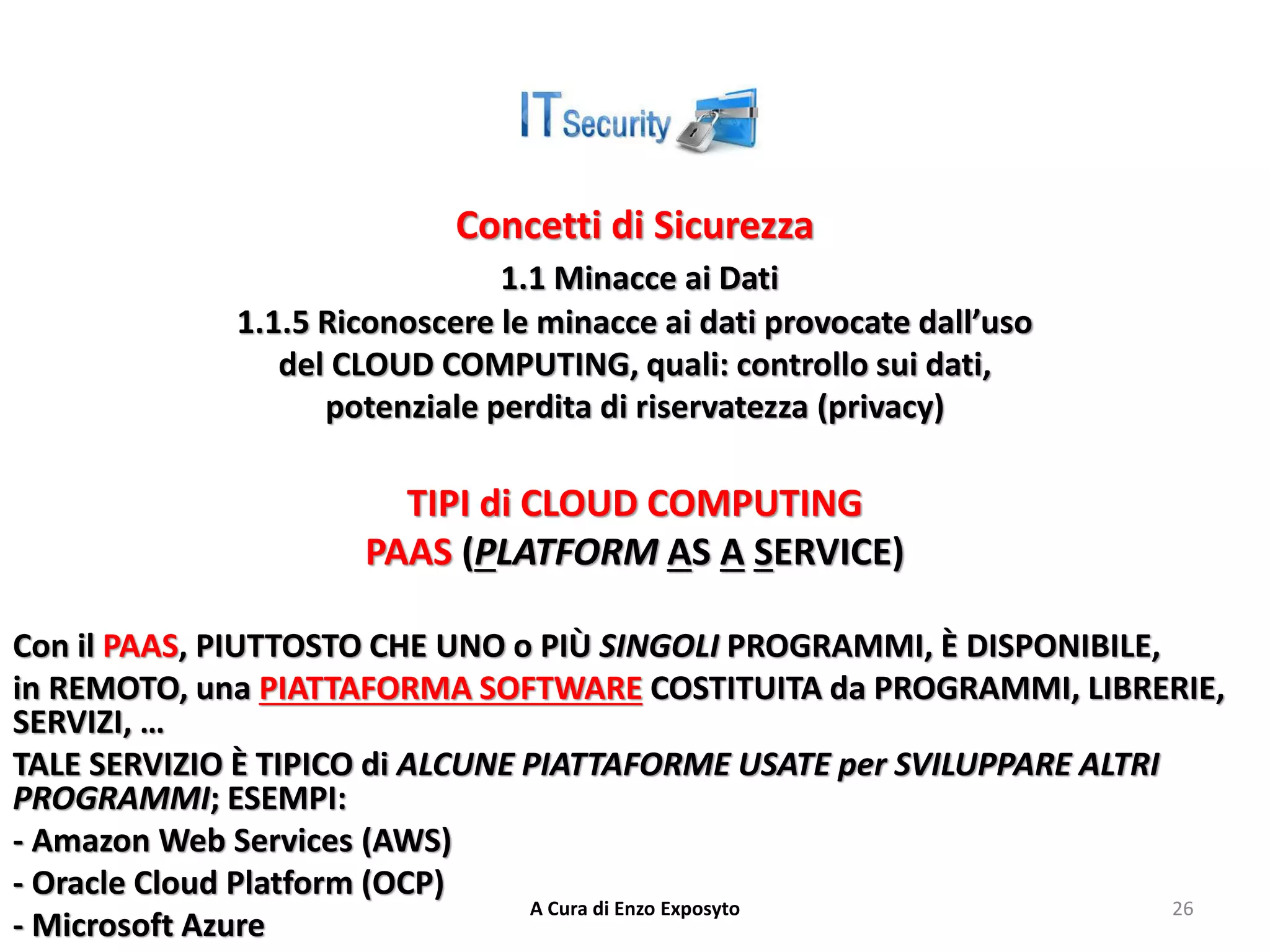 Concetti di Sicurezza
1.1 Minacce ai Dati
1.1.5 Riconoscere le minacce ai dati provocate dall’uso
del CLOUD COMPUTING, quali: controllo sui dati,
potenziale perdita di riservatezza (privacy)
TIPI di CLOUD COMPUTING
PAAS (PLATFORM AS A SERVICE)
Con il PAAS, PIUTTOSTO CHE UNO o PIÙ SINGOLI PROGRAMMI, È DISPONIBILE,
in REMOTO, una PIATTAFORMA SOFTWARE COSTITUITA da PROGRAMMI, LIBRERIE,
SERVIZI, …
TALE SERVIZIO È TIPICO di ALCUNE PIATTAFORME USATE per SVILUPPARE ALTRI
PROGRAMMI; ESEMPI:
- Amazon Web Services (AWS)
- Oracle Cloud Platform (OCP)
- Microsoft Azure
A Cura di Enzo Exposyto 26
 