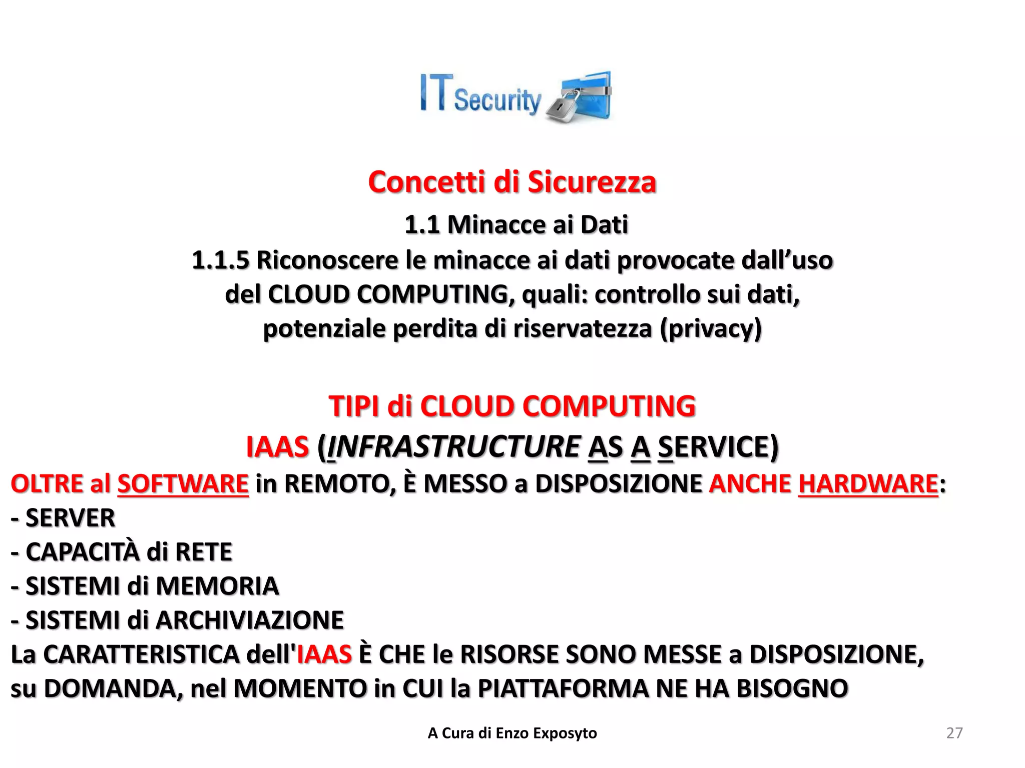 Concetti di Sicurezza
1.1 Minacce ai Dati
1.1.5 Riconoscere le minacce ai dati provocate dall’uso
del CLOUD COMPUTING, quali: controllo sui dati,
potenziale perdita di riservatezza (privacy)
TIPI di CLOUD COMPUTING
IAAS (INFRASTRUCTURE AS A SERVICE)
OLTRE al SOFTWARE in REMOTO, È MESSO a DISPOSIZIONE ANCHE HARDWARE:
- SERVER
- CAPACITÀ di RETE
- SISTEMI di MEMORIA
- SISTEMI di ARCHIVIAZIONE
La CARATTERISTICA dell'IAAS È CHE le RISORSE SONO MESSE a DISPOSIZIONE,
su DOMANDA, nel MOMENTO in CUI la PIATTAFORMA NE HA BISOGNO
A Cura di Enzo Exposyto 27
 