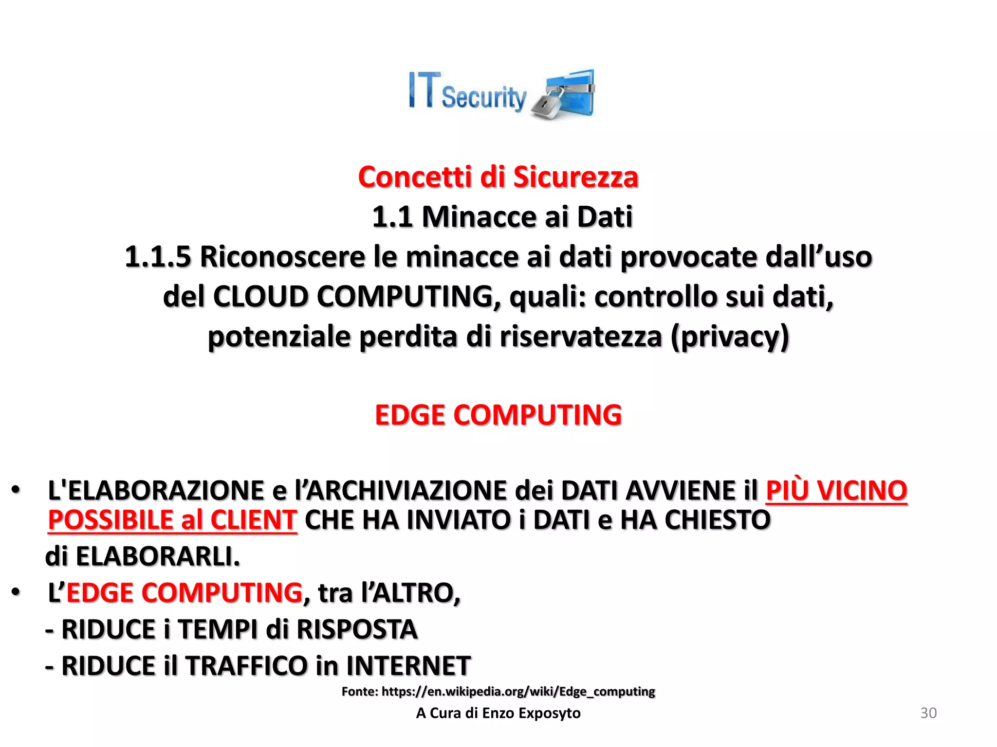Concetti di Sicurezza
1.1 Minacce ai Dati
1.1.5 Riconoscere le minacce ai dati provocate dall’uso
del CLOUD COMPUTING, quali: controllo sui dati,
potenziale perdita di riservatezza (privacy)
EDGE COMPUTING
• L'ELABORAZIONE e l’ARCHIVIAZIONE dei DATI AVVIENE il PIÙ VICINO
POSSIBILE al CLIENT CHE HA INVIATO i DATI e HA CHIESTO
di ELABORARLI.
• L’EDGE COMPUTING, tra l’ALTRO,
- RIDUCE i TEMPI di RISPOSTA
- RIDUCE il TRAFFICO in INTERNET
Fonte: https://en.wikipedia.org/wiki/Edge_computing
A Cura di Enzo Exposyto 30
 