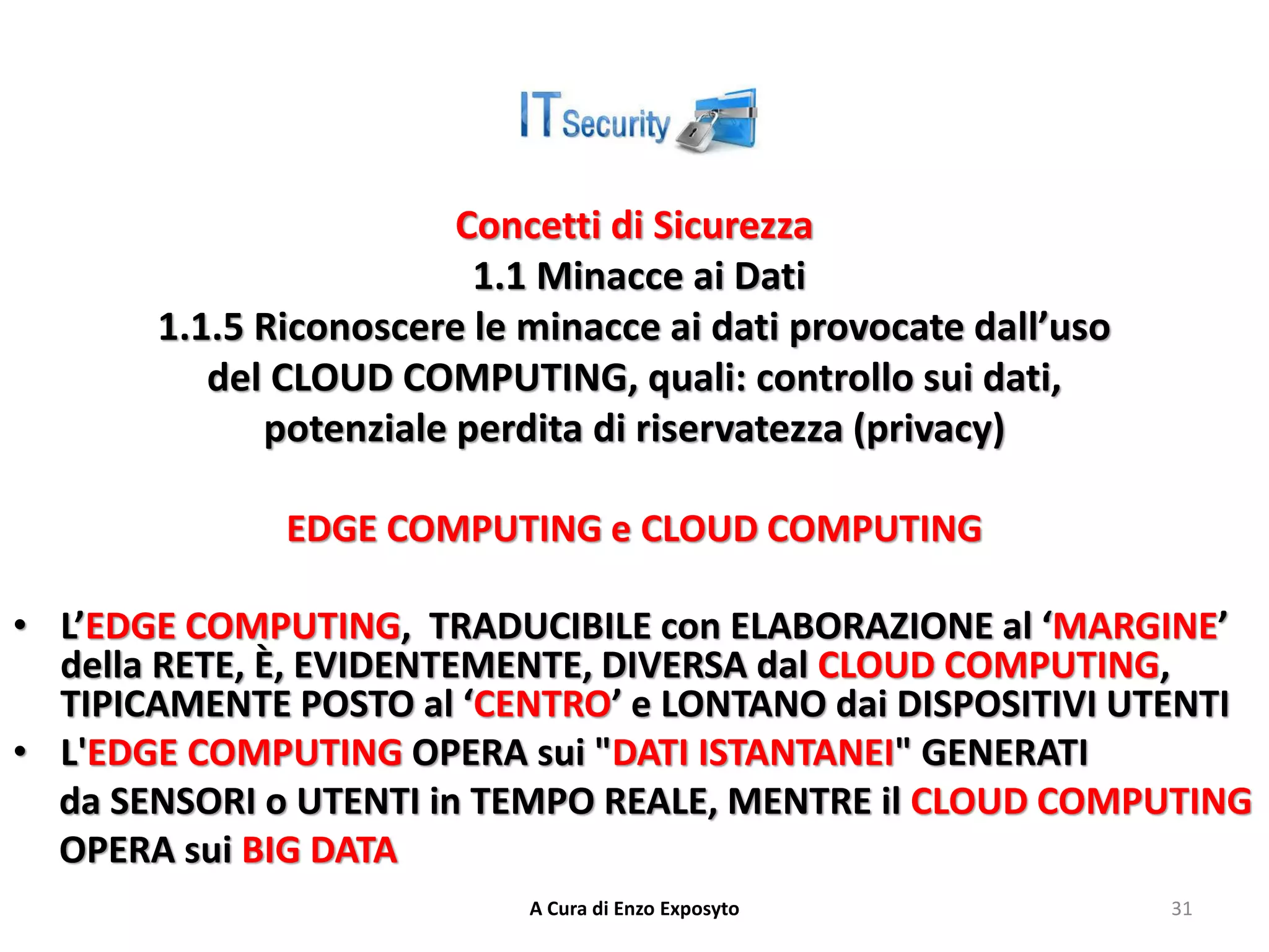 Concetti di Sicurezza
1.1 Minacce ai Dati
1.1.5 Riconoscere le minacce ai dati provocate dall’uso
del CLOUD COMPUTING, quali: controllo sui dati,
potenziale perdita di riservatezza (privacy)
EDGE COMPUTING e CLOUD COMPUTING
• L’EDGE COMPUTING, TRADUCIBILE con ELABORAZIONE al ‘MARGINE’
della RETE, È, EVIDENTEMENTE, DIVERSA dal CLOUD COMPUTING,
TIPICAMENTE POSTO al ‘CENTRO’ e LONTANO dai DISPOSITIVI UTENTI
• L'EDGE COMPUTING OPERA sui "DATI ISTANTANEI" GENERATI
da SENSORI o UTENTI in TEMPO REALE, MENTRE il CLOUD COMPUTING
OPERA sui BIG DATA
A Cura di Enzo Exposyto 31
 