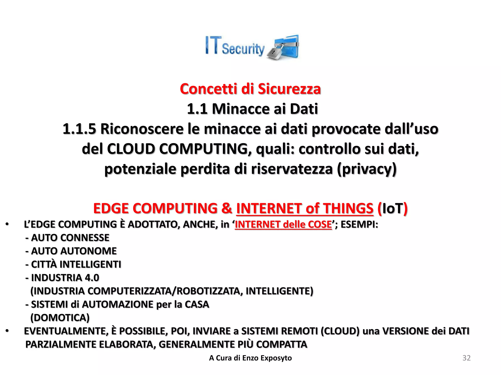 Concetti di Sicurezza
1.1 Minacce ai Dati
1.1.5 Riconoscere le minacce ai dati provocate dall’uso
del CLOUD COMPUTING, quali: controllo sui dati,
potenziale perdita di riservatezza (privacy)
EDGE COMPUTING & INTERNET of THINGS (IoT)
• L’EDGE COMPUTING È ADOTTATO, ANCHE, in ‘INTERNET delle COSE’; ESEMPI:
- AUTO CONNESSE
- AUTO AUTONOME
- CITTÀ INTELLIGENTI
- INDUSTRIA 4.0
(INDUSTRIA COMPUTERIZZATA/ROBOTIZZATA, INTELLIGENTE)
- SISTEMI di AUTOMAZIONE per la CASA
(DOMOTICA)
• EVENTUALMENTE, È POSSIBILE, POI, INVIARE a SISTEMI REMOTI (CLOUD) una VERSIONE dei DATI
PARZIALMENTE ELABORATA, GENERALMENTE PIÙ COMPATTA
A Cura di Enzo Exposyto 32
 