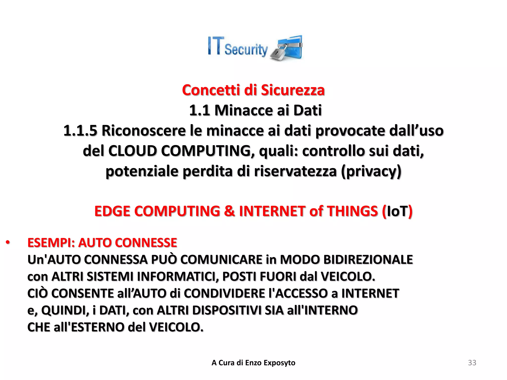 Concetti di Sicurezza
1.1 Minacce ai Dati
1.1.5 Riconoscere le minacce ai dati provocate dall’uso
del CLOUD COMPUTING, quali: controllo sui dati,
potenziale perdita di riservatezza (privacy)
EDGE COMPUTING & INTERNET of THINGS (IoT)
• ESEMPI: AUTO CONNESSE
Un'AUTO CONNESSA PUÒ COMUNICARE in MODO BIDIREZIONALE
con ALTRI SISTEMI INFORMATICI, POSTI FUORI dal VEICOLO.
CIÒ CONSENTE all’AUTO di CONDIVIDERE l'ACCESSO a INTERNET
e, QUINDI, i DATI, con ALTRI DISPOSITIVI SIA all'INTERNO
CHE all'ESTERNO del VEICOLO.
A Cura di Enzo Exposyto 33
 