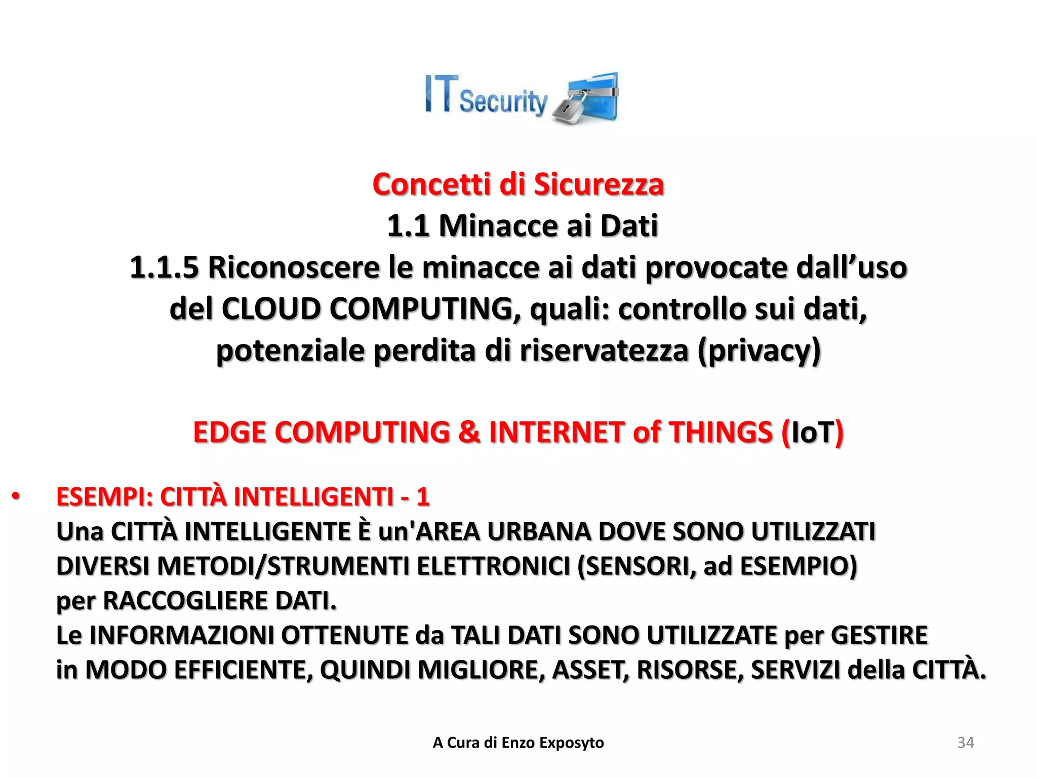 Concetti di Sicurezza
1.1 Minacce ai Dati
1.1.5 Riconoscere le minacce ai dati provocate dall’uso
del CLOUD COMPUTING, quali: controllo sui dati,
potenziale perdita di riservatezza (privacy)
EDGE COMPUTING & INTERNET of THINGS (IoT)
• ESEMPI: CITTÀ INTELLIGENTI - 1
Una CITTÀ INTELLIGENTE È un'AREA URBANA DOVE SONO UTILIZZATI
DIVERSI METODI/STRUMENTI ELETTRONICI (SENSORI, ad ESEMPIO)
per RACCOGLIERE DATI.
Le INFORMAZIONI OTTENUTE da TALI DATI SONO UTILIZZATE per GESTIRE
in MODO EFFICIENTE, QUINDI MIGLIORE, ASSET, RISORSE, SERVIZI della CITTÀ.
A Cura di Enzo Exposyto 34
 