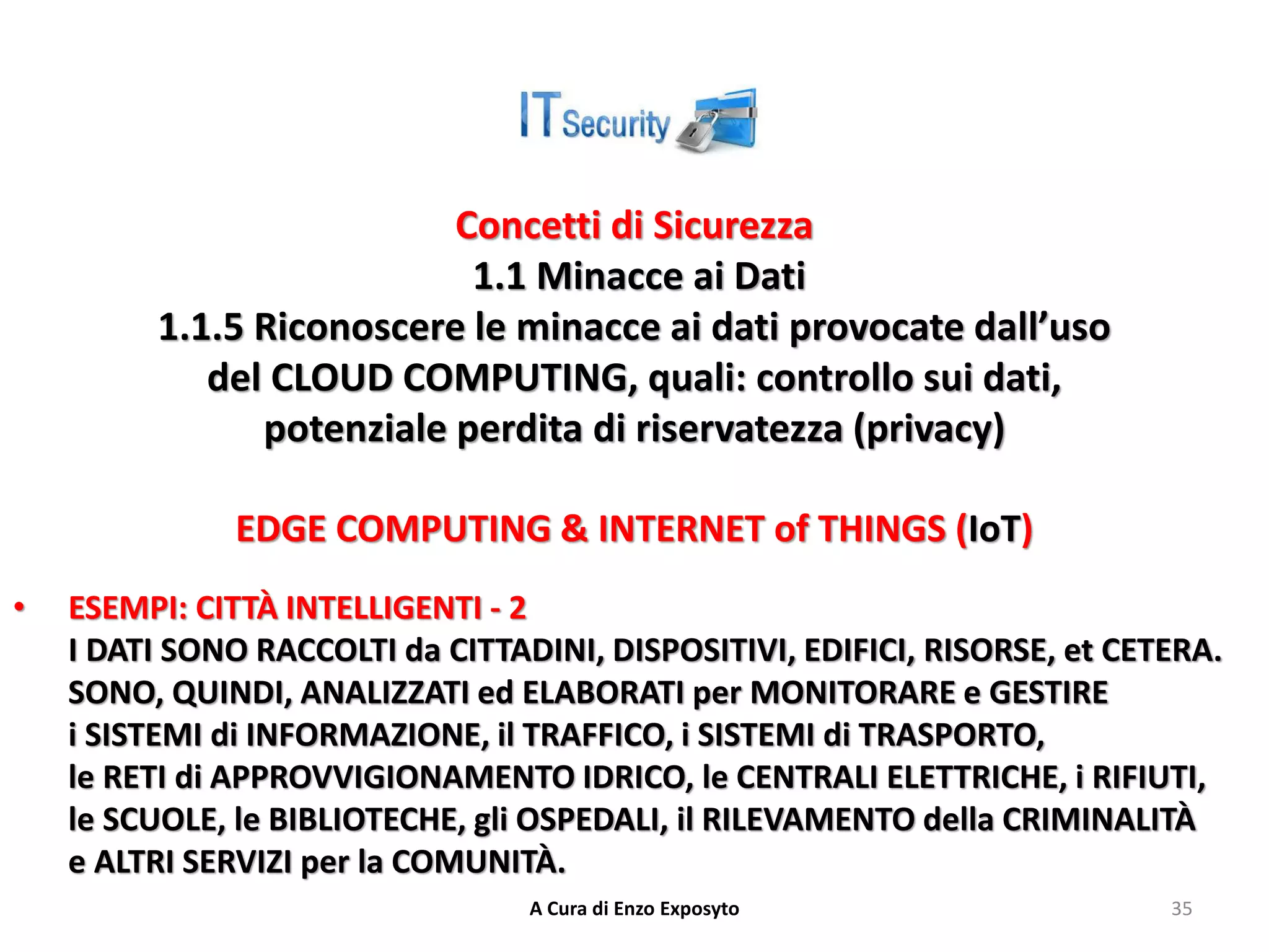 Concetti di Sicurezza
1.1 Minacce ai Dati
1.1.5 Riconoscere le minacce ai dati provocate dall’uso
del CLOUD COMPUTING, quali: controllo sui dati,
potenziale perdita di riservatezza (privacy)
EDGE COMPUTING & INTERNET of THINGS (IoT)
• ESEMPI: CITTÀ INTELLIGENTI - 2
I DATI SONO RACCOLTI da CITTADINI, DISPOSITIVI, EDIFICI, RISORSE, et CETERA.
SONO, QUINDI, ANALIZZATI ed ELABORATI per MONITORARE e GESTIRE
i SISTEMI di INFORMAZIONE, il TRAFFICO, i SISTEMI di TRASPORTO,
le RETI di APPROVVIGIONAMENTO IDRICO, le CENTRALI ELETTRICHE, i RIFIUTI,
le SCUOLE, le BIBLIOTECHE, gli OSPEDALI, il RILEVAMENTO della CRIMINALITÀ
e ALTRI SERVIZI per la COMUNITÀ.
A Cura di Enzo Exposyto 35
 
