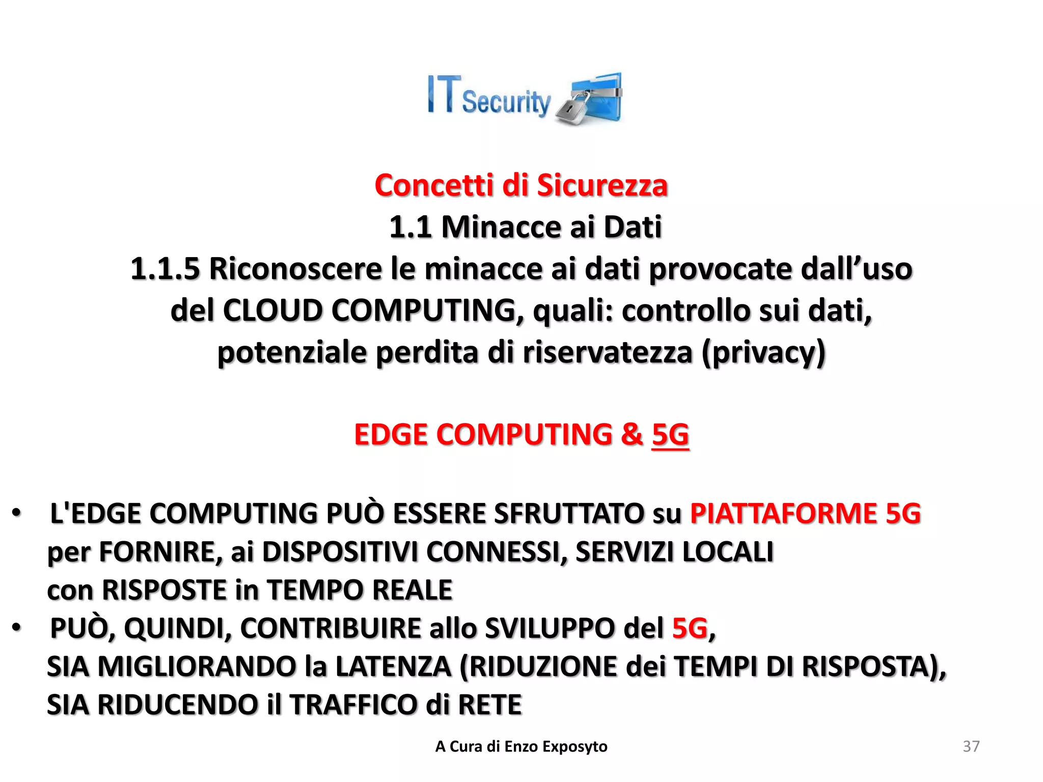 Concetti di Sicurezza
1.1 Minacce ai Dati
1.1.5 Riconoscere le minacce ai dati provocate dall’uso
del CLOUD COMPUTING, quali: controllo sui dati,
potenziale perdita di riservatezza (privacy)
EDGE COMPUTING & 5G
• L'EDGE COMPUTING PUÒ ESSERE SFRUTTATO su PIATTAFORME 5G
per FORNIRE, ai DISPOSITIVI CONNESSI, SERVIZI LOCALI
con RISPOSTE in TEMPO REALE
• PUÒ, QUINDI, CONTRIBUIRE allo SVILUPPO del 5G,
SIA MIGLIORANDO la LATENZA (RIDUZIONE dei TEMPI DI RISPOSTA),
SIA RIDUCENDO il TRAFFICO di RETE
A Cura di Enzo Exposyto 37
 