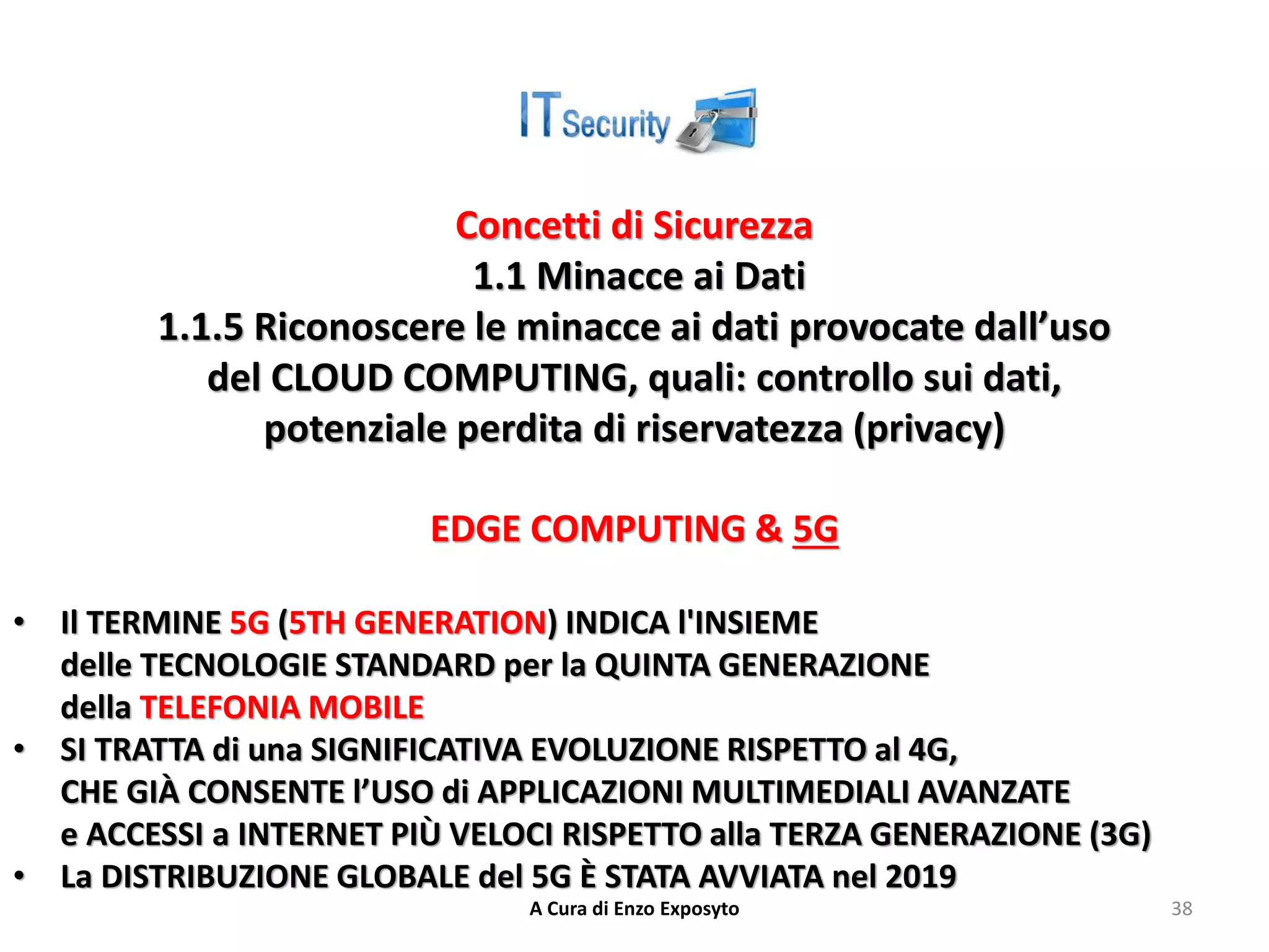 Concetti di Sicurezza
1.1 Minacce ai Dati
1.1.5 Riconoscere le minacce ai dati provocate dall’uso
del CLOUD COMPUTING, quali: controllo sui dati,
potenziale perdita di riservatezza (privacy)
EDGE COMPUTING & 5G
• Il TERMINE 5G (5TH GENERATION) INDICA l'INSIEME
delle TECNOLOGIE STANDARD per la QUINTA GENERAZIONE
della TELEFONIA MOBILE
• SI TRATTA di una SIGNIFICATIVA EVOLUZIONE RISPETTO al 4G,
CHE GIÀ CONSENTE l’USO di APPLICAZIONI MULTIMEDIALI AVANZATE
e ACCESSI a INTERNET PIÙ VELOCI RISPETTO alla TERZA GENERAZIONE (3G)
• La DISTRIBUZIONE GLOBALE del 5G È STATA AVVIATA nel 2019
A Cura di Enzo Exposyto 38
 