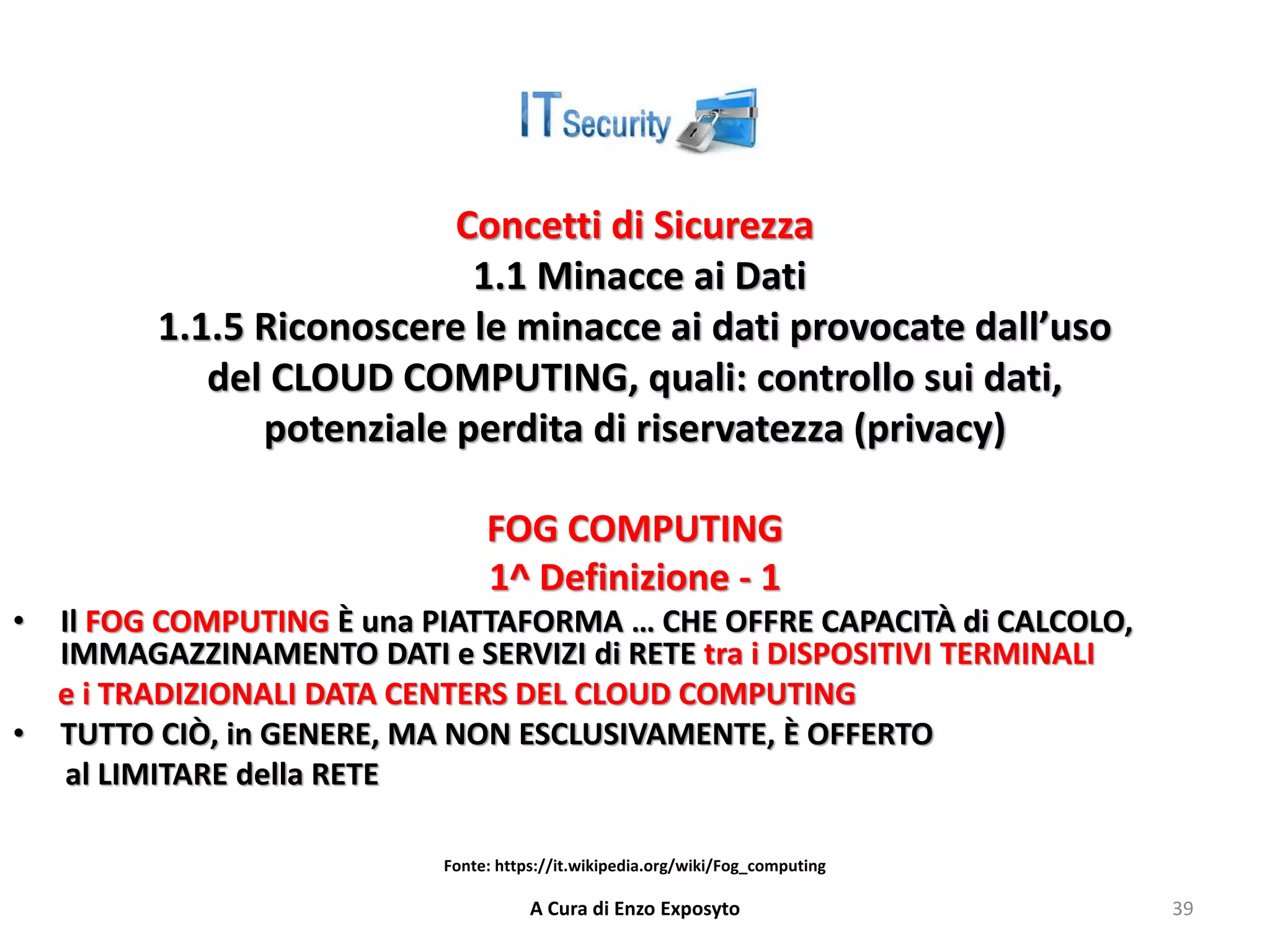 Concetti di Sicurezza
1.1 Minacce ai Dati
1.1.5 Riconoscere le minacce ai dati provocate dall’uso
del CLOUD COMPUTING, quali: controllo sui dati,
potenziale perdita di riservatezza (privacy)
FOG COMPUTING
1^ Definizione - 1
• Il FOG COMPUTING È una PIATTAFORMA … CHE OFFRE CAPACITÀ di CALCOLO,
IMMAGAZZINAMENTO DATI e SERVIZI di RETE tra i DISPOSITIVI TERMINALI
e i TRADIZIONALI DATA CENTERS DEL CLOUD COMPUTING
• TUTTO CIÒ, in GENERE, MA NON ESCLUSIVAMENTE, È OFFERTO
al LIMITARE della RETE
A Cura di Enzo Exposyto 39
Fonte: https://it.wikipedia.org/wiki/Fog_computing
 