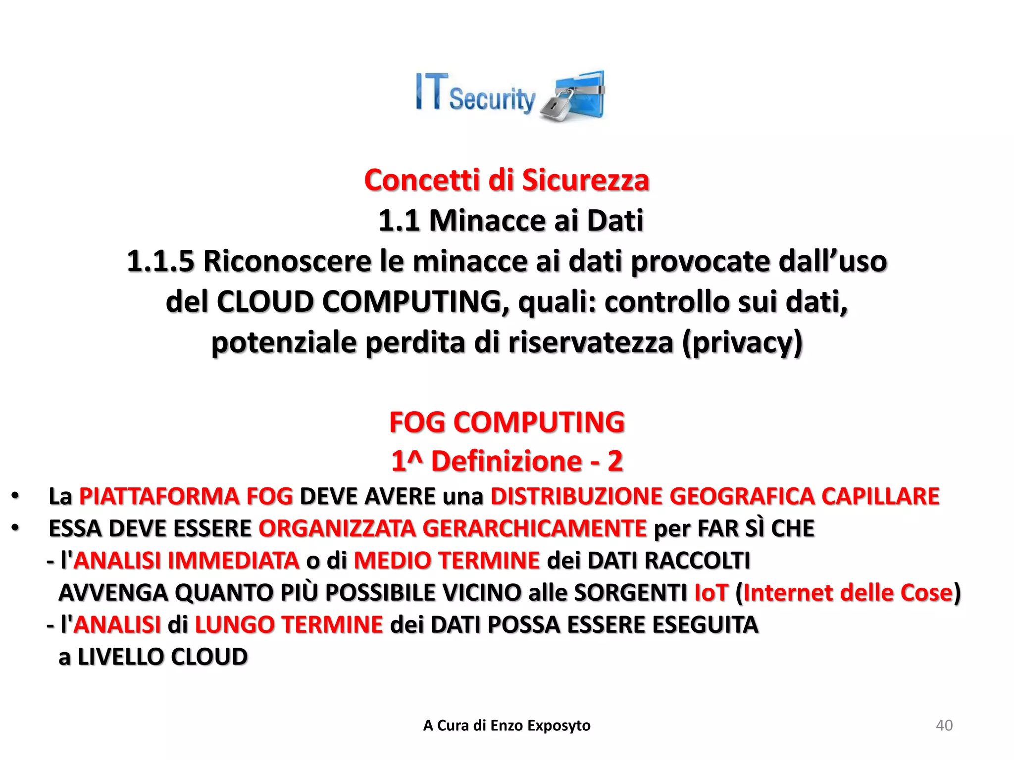 Concetti di Sicurezza
1.1 Minacce ai Dati
1.1.5 Riconoscere le minacce ai dati provocate dall’uso
del CLOUD COMPUTING, quali: controllo sui dati,
potenziale perdita di riservatezza (privacy)
FOG COMPUTING
1^ Definizione - 2
• La PIATTAFORMA FOG DEVE AVERE una DISTRIBUZIONE GEOGRAFICA CAPILLARE
• ESSA DEVE ESSERE ORGANIZZATA GERARCHICAMENTE per FAR SÌ CHE
- l'ANALISI IMMEDIATA o di MEDIO TERMINE dei DATI RACCOLTI
AVVENGA QUANTO PIÙ POSSIBILE VICINO alle SORGENTI IoT (Internet delle Cose)
- l'ANALISI di LUNGO TERMINE dei DATI POSSA ESSERE ESEGUITA
a LIVELLO CLOUD
A Cura di Enzo Exposyto 40
 