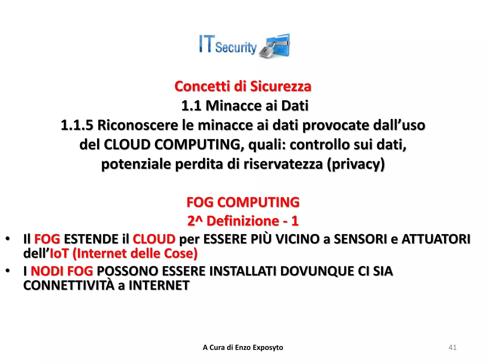 Concetti di Sicurezza
1.1 Minacce ai Dati
1.1.5 Riconoscere le minacce ai dati provocate dall’uso
del CLOUD COMPUTING, quali: controllo sui dati,
potenziale perdita di riservatezza (privacy)
FOG COMPUTING
2^ Definizione - 1
• Il FOG ESTENDE il CLOUD per ESSERE PIÙ VICINO a SENSORI e ATTUATORI
dell’IoT (Internet delle Cose)
• I NODI FOG POSSONO ESSERE INSTALLATI DOVUNQUE CI SIA
CONNETTIVITÀ a INTERNET
A Cura di Enzo Exposyto 41
 