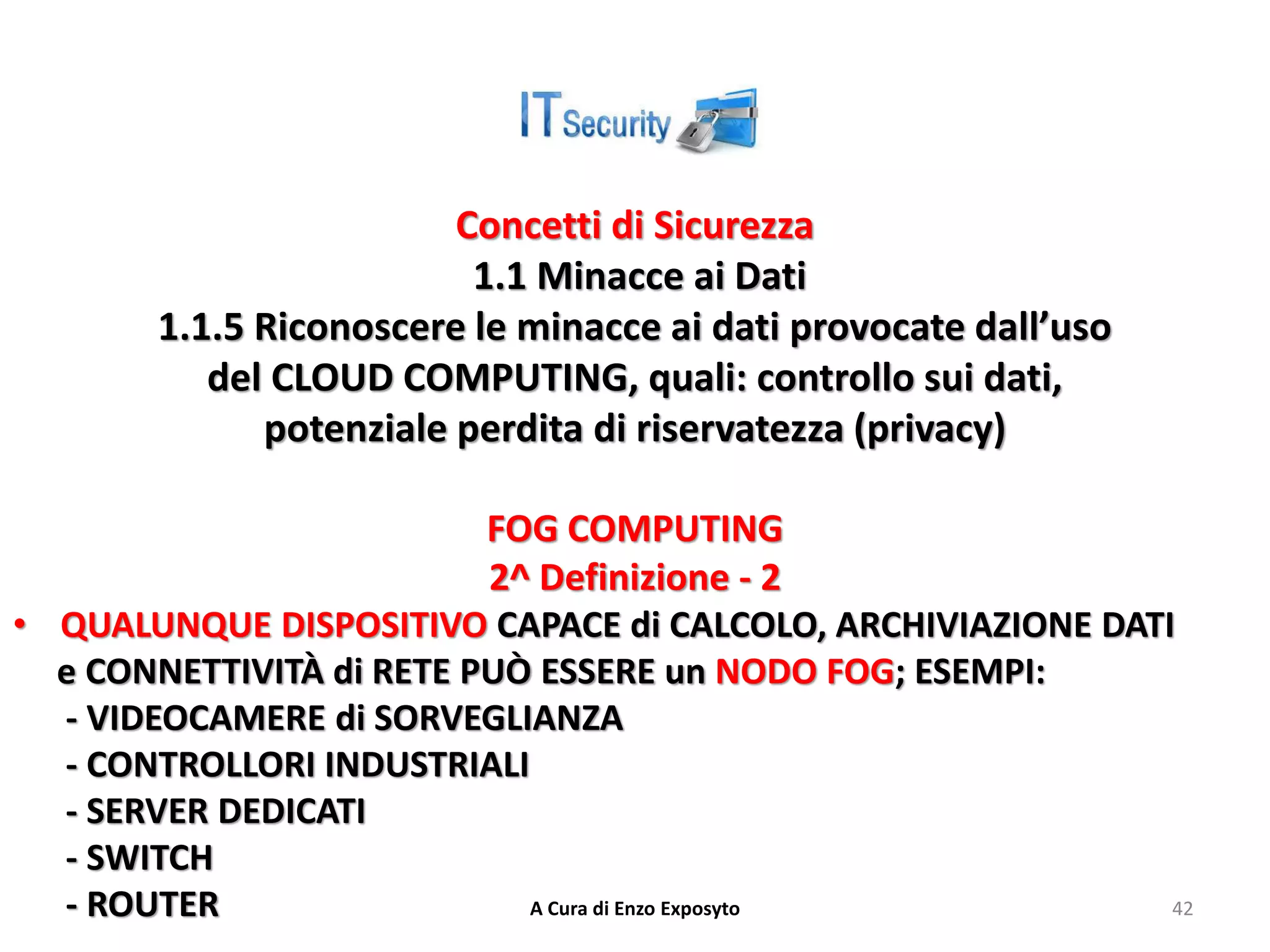 Concetti di Sicurezza
1.1 Minacce ai Dati
1.1.5 Riconoscere le minacce ai dati provocate dall’uso
del CLOUD COMPUTING, quali: controllo sui dati,
potenziale perdita di riservatezza (privacy)
FOG COMPUTING
2^ Definizione - 2
• QUALUNQUE DISPOSITIVO CAPACE di CALCOLO, ARCHIVIAZIONE DATI
e CONNETTIVITÀ di RETE PUÒ ESSERE un NODO FOG; ESEMPI:
- VIDEOCAMERE di SORVEGLIANZA
- CONTROLLORI INDUSTRIALI
- SERVER DEDICATI
- SWITCH
- ROUTER A Cura di Enzo Exposyto 42
 