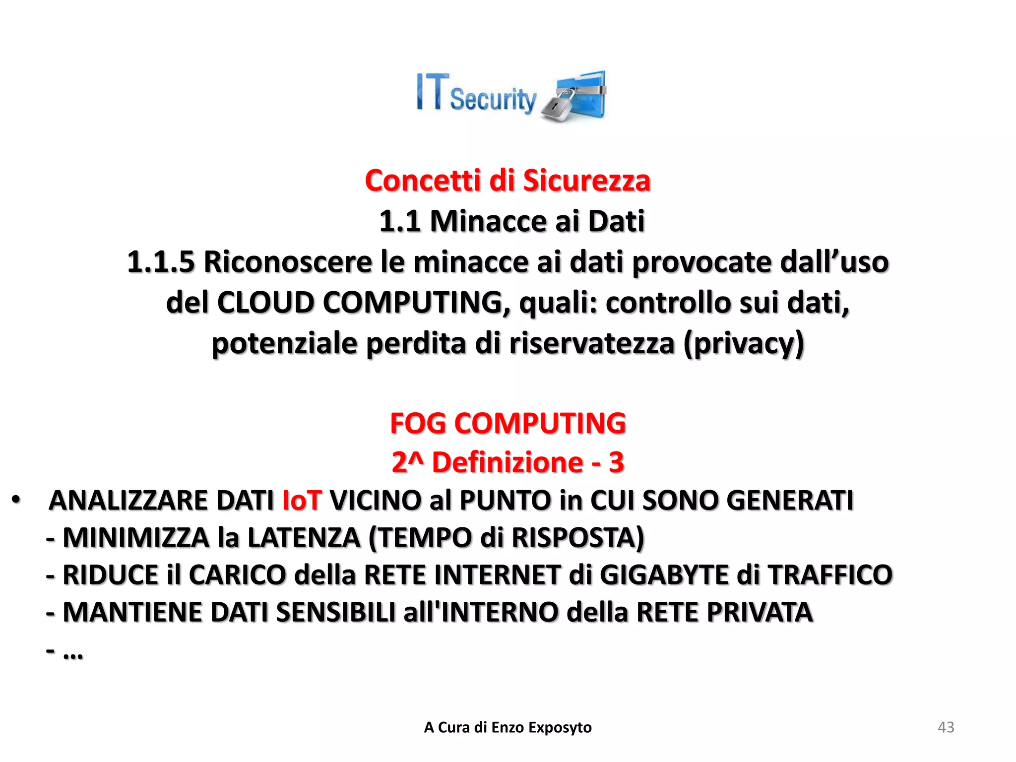 Concetti di Sicurezza
1.1 Minacce ai Dati
1.1.5 Riconoscere le minacce ai dati provocate dall’uso
del CLOUD COMPUTING, quali: controllo sui dati,
potenziale perdita di riservatezza (privacy)
FOG COMPUTING
2^ Definizione - 3
• ANALIZZARE DATI IoT VICINO al PUNTO in CUI SONO GENERATI
- MINIMIZZA la LATENZA (TEMPO di RISPOSTA)
- RIDUCE il CARICO della RETE INTERNET di GIGABYTE di TRAFFICO
- MANTIENE DATI SENSIBILI all'INTERNO della RETE PRIVATA
- …
A Cura di Enzo Exposyto 43
 