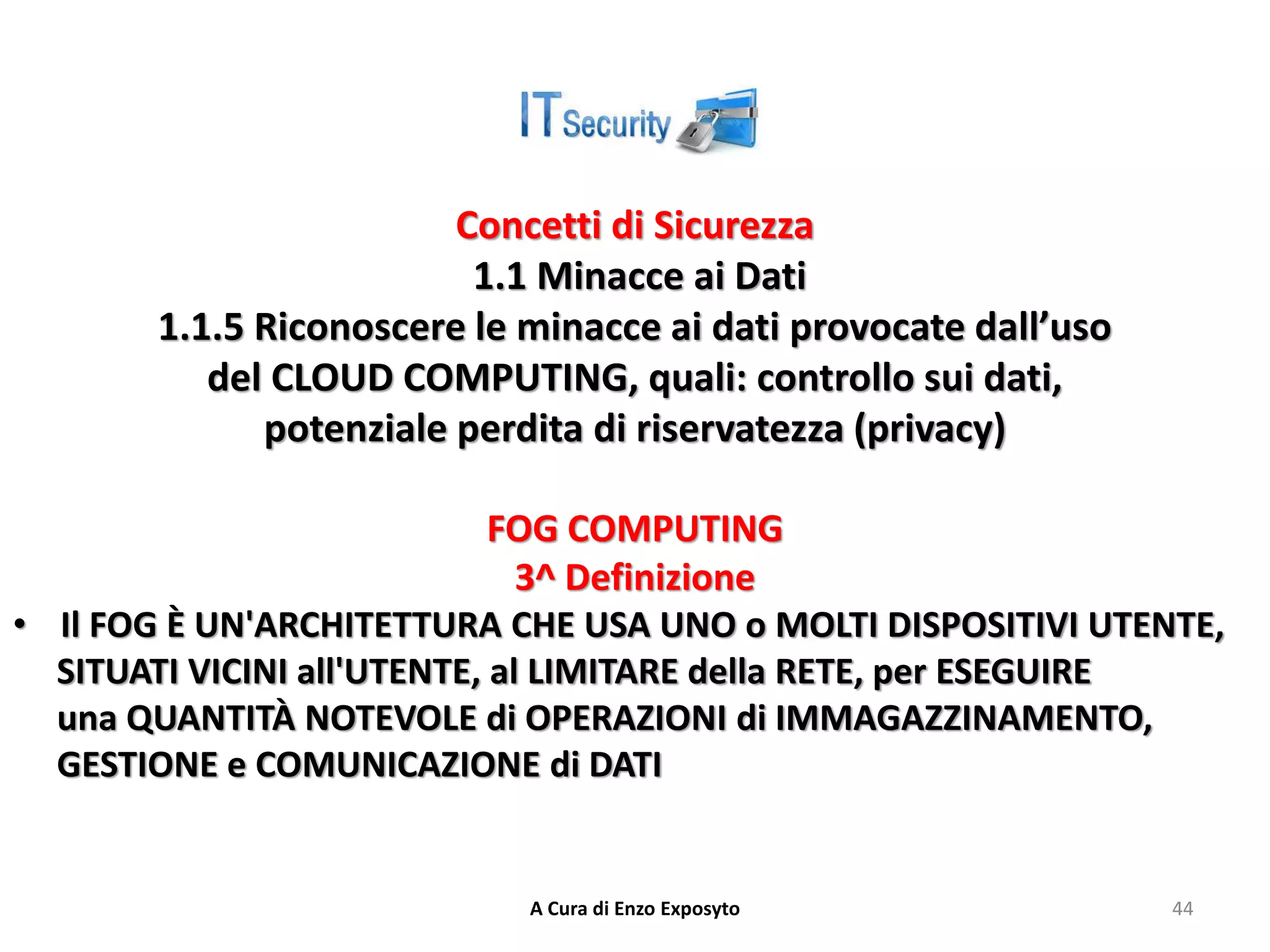 Concetti di Sicurezza
1.1 Minacce ai Dati
1.1.5 Riconoscere le minacce ai dati provocate dall’uso
del CLOUD COMPUTING, quali: controllo sui dati,
potenziale perdita di riservatezza (privacy)
FOG COMPUTING
3^ Definizione
• Il FOG È UN'ARCHITETTURA CHE USA UNO o MOLTI DISPOSITIVI UTENTE,
SITUATI VICINI all'UTENTE, al LIMITARE della RETE, per ESEGUIRE
una QUANTITÀ NOTEVOLE di OPERAZIONI di IMMAGAZZINAMENTO,
GESTIONE e COMUNICAZIONE di DATI
A Cura di Enzo Exposyto 44
 