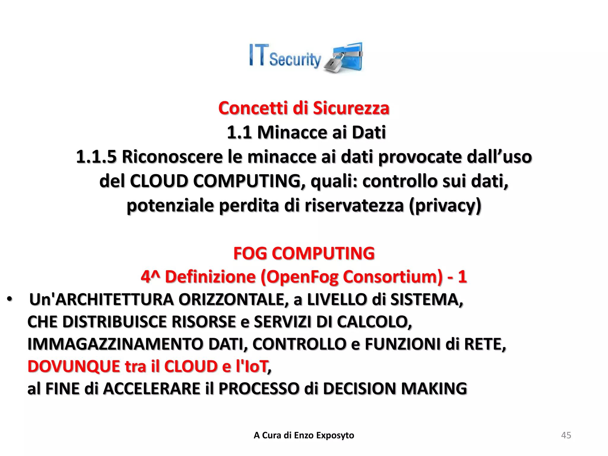 Concetti di Sicurezza
1.1 Minacce ai Dati
1.1.5 Riconoscere le minacce ai dati provocate dall’uso
del CLOUD COMPUTING, quali: controllo sui dati,
potenziale perdita di riservatezza (privacy)
FOG COMPUTING
4^ Definizione (OpenFog Consortium) - 1
• Un'ARCHITETTURA ORIZZONTALE, a LIVELLO di SISTEMA,
CHE DISTRIBUISCE RISORSE e SERVIZI DI CALCOLO,
IMMAGAZZINAMENTO DATI, CONTROLLO e FUNZIONI di RETE,
DOVUNQUE tra il CLOUD e l'IoT,
al FINE di ACCELERARE il PROCESSO di DECISION MAKING
A Cura di Enzo Exposyto 45
 