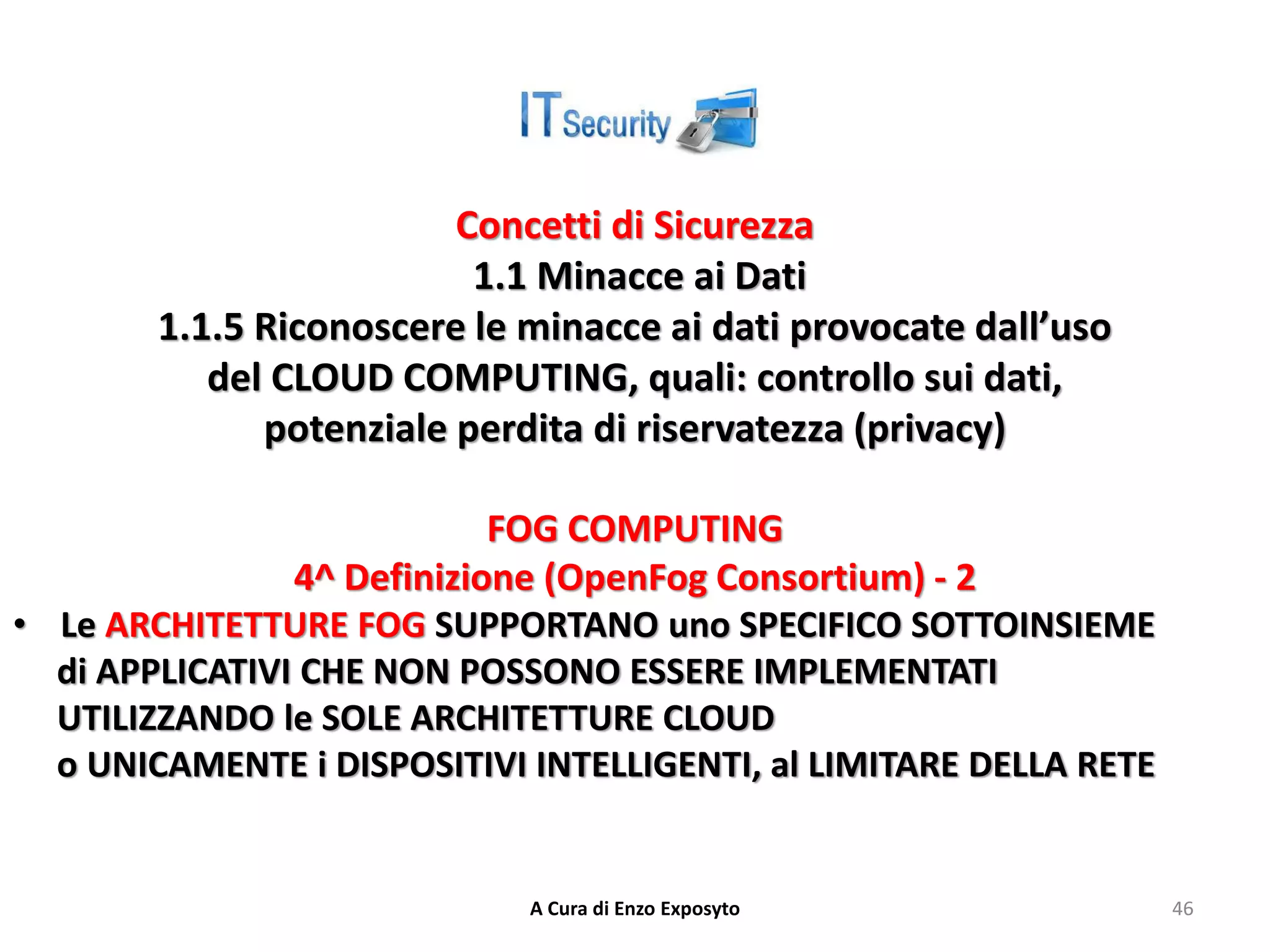 Concetti di Sicurezza
1.1 Minacce ai Dati
1.1.5 Riconoscere le minacce ai dati provocate dall’uso
del CLOUD COMPUTING, quali: controllo sui dati,
potenziale perdita di riservatezza (privacy)
FOG COMPUTING
4^ Definizione (OpenFog Consortium) - 2
• Le ARCHITETTURE FOG SUPPORTANO uno SPECIFICO SOTTOINSIEME
di APPLICATIVI CHE NON POSSONO ESSERE IMPLEMENTATI
UTILIZZANDO le SOLE ARCHITETTURE CLOUD
o UNICAMENTE i DISPOSITIVI INTELLIGENTI, al LIMITARE DELLA RETE
A Cura di Enzo Exposyto 46
 