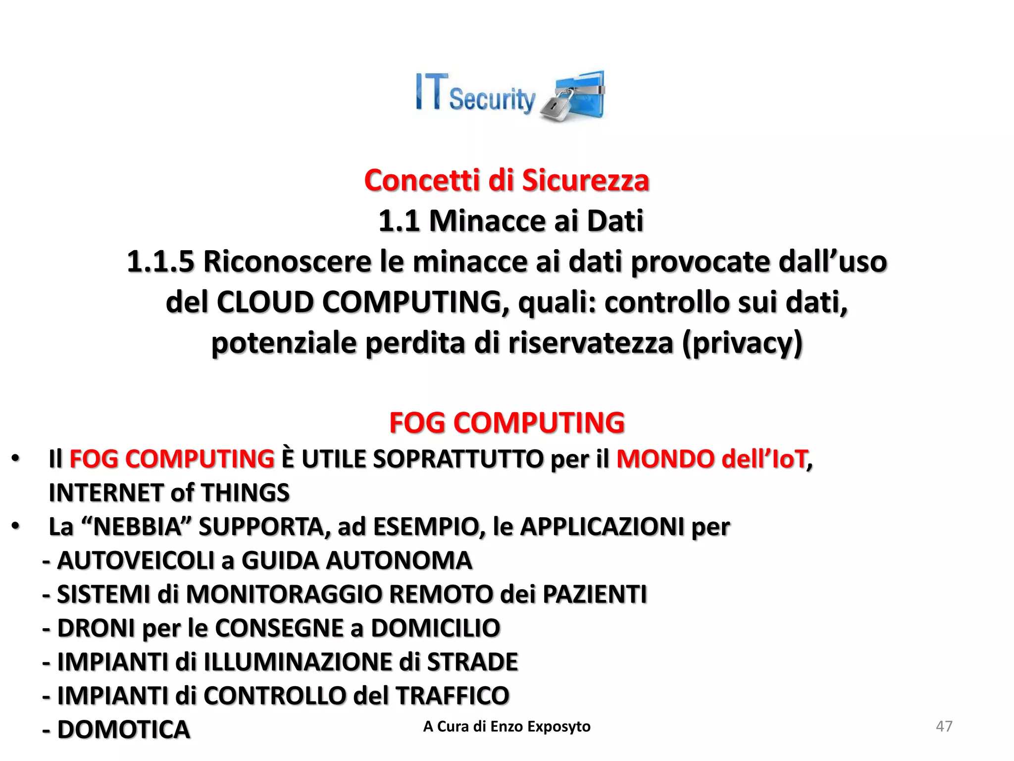 Concetti di Sicurezza
1.1 Minacce ai Dati
1.1.5 Riconoscere le minacce ai dati provocate dall’uso
del CLOUD COMPUTING, quali: controllo sui dati,
potenziale perdita di riservatezza (privacy)
FOG COMPUTING
• Il FOG COMPUTING È UTILE SOPRATTUTTO per il MONDO dell’IoT,
INTERNET of THINGS
• La “NEBBIA” SUPPORTA, ad ESEMPIO, le APPLICAZIONI per
- AUTOVEICOLI a GUIDA AUTONOMA
- SISTEMI di MONITORAGGIO REMOTO dei PAZIENTI
- DRONI per le CONSEGNE a DOMICILIO
- IMPIANTI di ILLUMINAZIONE di STRADE
- IMPIANTI di CONTROLLO del TRAFFICO
- DOMOTICA A Cura di Enzo Exposyto 47
 