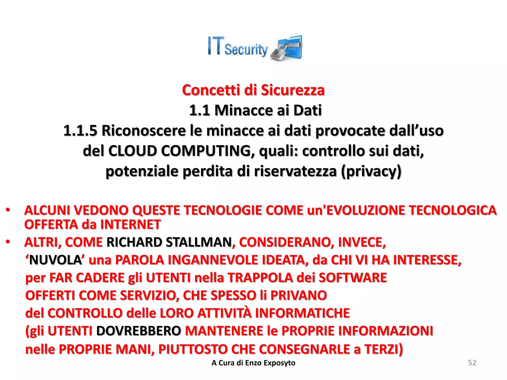 Concetti di Sicurezza
1.1 Minacce ai Dati
1.1.5 Riconoscere le minacce ai dati provocate dall’uso
del CLOUD COMPUTING, quali: controllo sui dati,
potenziale perdita di riservatezza (privacy)
• ALCUNI VEDONO QUESTE TECNOLOGIE COME un'EVOLUZIONE TECNOLOGICA
OFFERTA da INTERNET
• ALTRI, COME RICHARD STALLMAN, CONSIDERANO, INVECE,
‘NUVOLA’ una PAROLA INGANNEVOLE IDEATA, da CHI VI HA INTERESSE,
per FAR CADERE gli UTENTI nella TRAPPOLA dei SOFTWARE
OFFERTI COME SERVIZIO, CHE SPESSO li PRIVANO
del CONTROLLO delle LORO ATTIVITÀ INFORMATICHE
(gli UTENTI DOVREBBERO MANTENERE le PROPRIE INFORMAZIONI
nelle PROPRIE MANI, PIUTTOSTO CHE CONSEGNARLE a TERZI)
A Cura di Enzo Exposyto 52
 