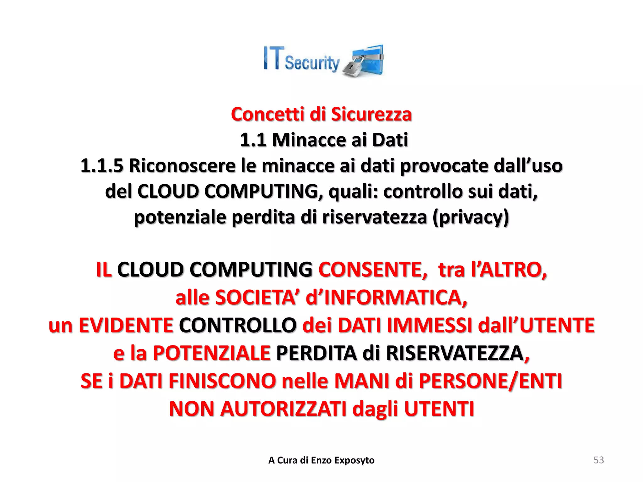 Concetti di Sicurezza
1.1 Minacce ai Dati
1.1.5 Riconoscere le minacce ai dati provocate dall’uso
del CLOUD COMPUTING, quali: controllo sui dati,
potenziale perdita di riservatezza (privacy)
IL CLOUD COMPUTING CONSENTE, tra l’ALTRO,
alle SOCIETA’ d’INFORMATICA,
un EVIDENTE CONTROLLO dei DATI IMMESSI dall’UTENTE
e la POTENZIALE PERDITA di RISERVATEZZA,
SE i DATI FINISCONO nelle MANI di PERSONE/ENTI
NON AUTORIZZATI dagli UTENTI
A Cura di Enzo Exposyto 53
 