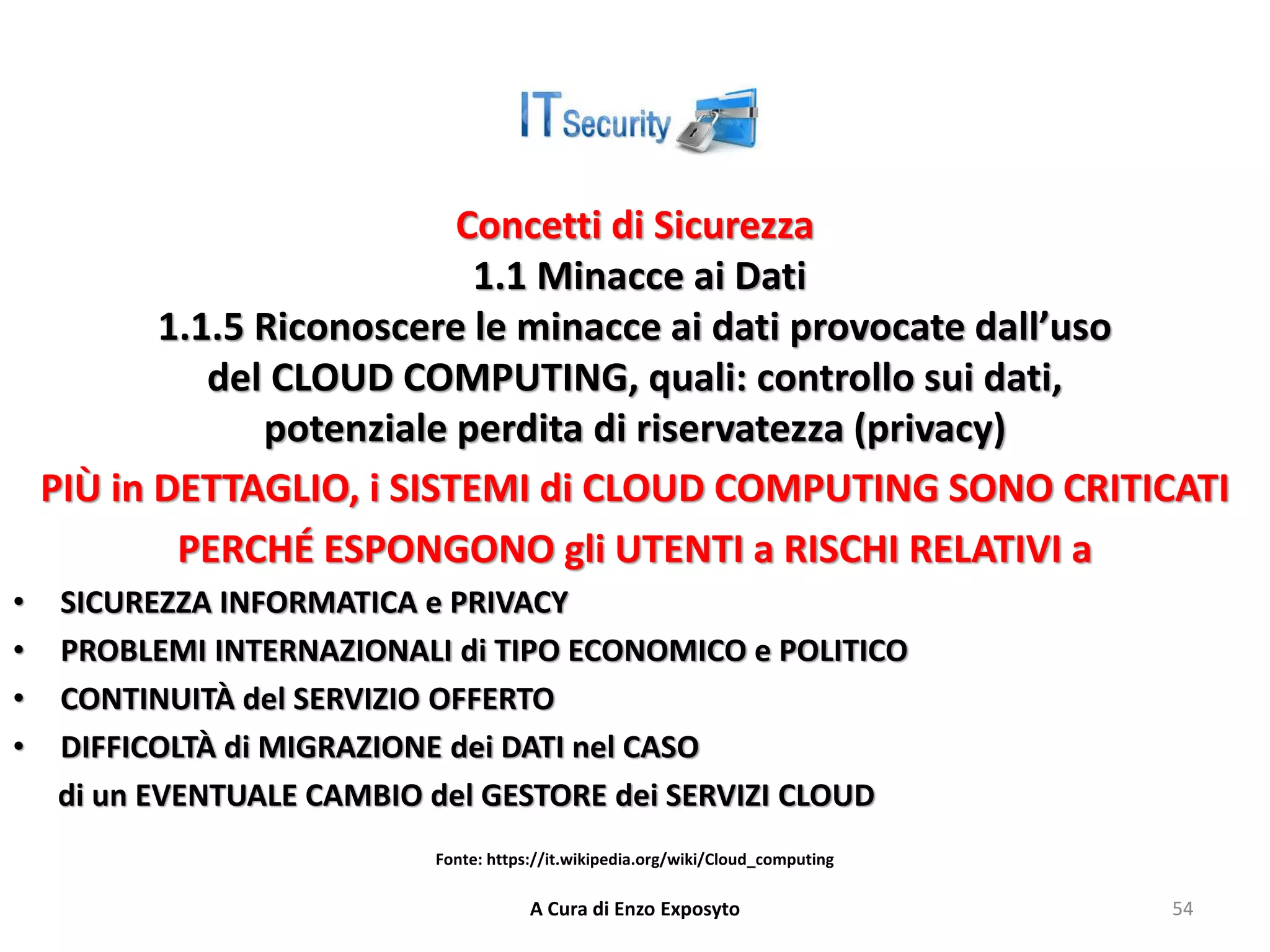 Concetti di Sicurezza
1.1 Minacce ai Dati
1.1.5 Riconoscere le minacce ai dati provocate dall’uso
del CLOUD COMPUTING, quali: controllo sui dati,
potenziale perdita di riservatezza (privacy)
PIÙ in DETTAGLIO, i SISTEMI di CLOUD COMPUTING SONO CRITICATI
PERCHÉ ESPONGONO gli UTENTI a RISCHI RELATIVI a
• SICUREZZA INFORMATICA e PRIVACY
• PROBLEMI INTERNAZIONALI di TIPO ECONOMICO e POLITICO
• CONTINUITÀ del SERVIZIO OFFERTO
• DIFFICOLTÀ di MIGRAZIONE dei DATI nel CASO
di un EVENTUALE CAMBIO del GESTORE dei SERVIZI CLOUD
A Cura di Enzo Exposyto 54
Fonte: https://it.wikipedia.org/wiki/Cloud_computing
 