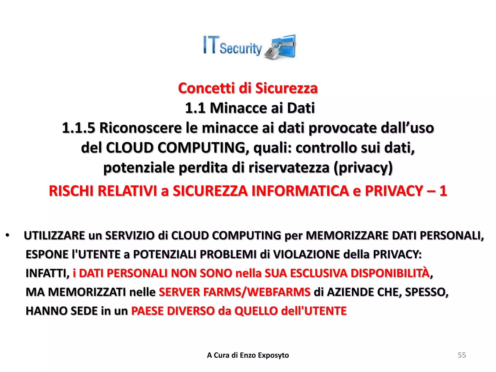 Concetti di Sicurezza
1.1 Minacce ai Dati
1.1.5 Riconoscere le minacce ai dati provocate dall’uso
del CLOUD COMPUTING, quali: controllo sui dati,
potenziale perdita di riservatezza (privacy)
RISCHI RELATIVI a SICUREZZA INFORMATICA e PRIVACY – 1
• UTILIZZARE un SERVIZIO di CLOUD COMPUTING per MEMORIZZARE DATI PERSONALI,
ESPONE l'UTENTE a POTENZIALI PROBLEMI di VIOLAZIONE della PRIVACY:
INFATTI, i DATI PERSONALI NON SONO nella SUA ESCLUSIVA DISPONIBILITÀ,
MA MEMORIZZATI nelle SERVER FARMS/WEBFARMS di AZIENDE CHE, SPESSO,
HANNO SEDE in un PAESE DIVERSO da QUELLO dell'UTENTE
A Cura di Enzo Exposyto 55
 