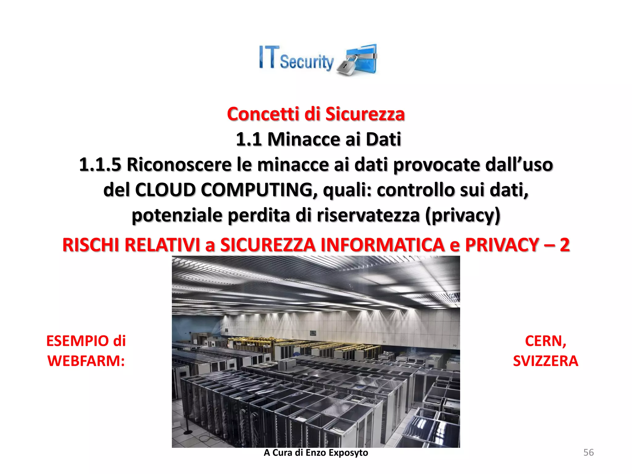 Concetti di Sicurezza
1.1 Minacce ai Dati
1.1.5 Riconoscere le minacce ai dati provocate dall’uso
del CLOUD COMPUTING, quali: controllo sui dati,
potenziale perdita di riservatezza (privacy)
RISCHI RELATIVI a SICUREZZA INFORMATICA e PRIVACY – 2
A Cura di Enzo Exposyto 56
CERN,
SVIZZERA
ESEMPIO di
WEBFARM:
 