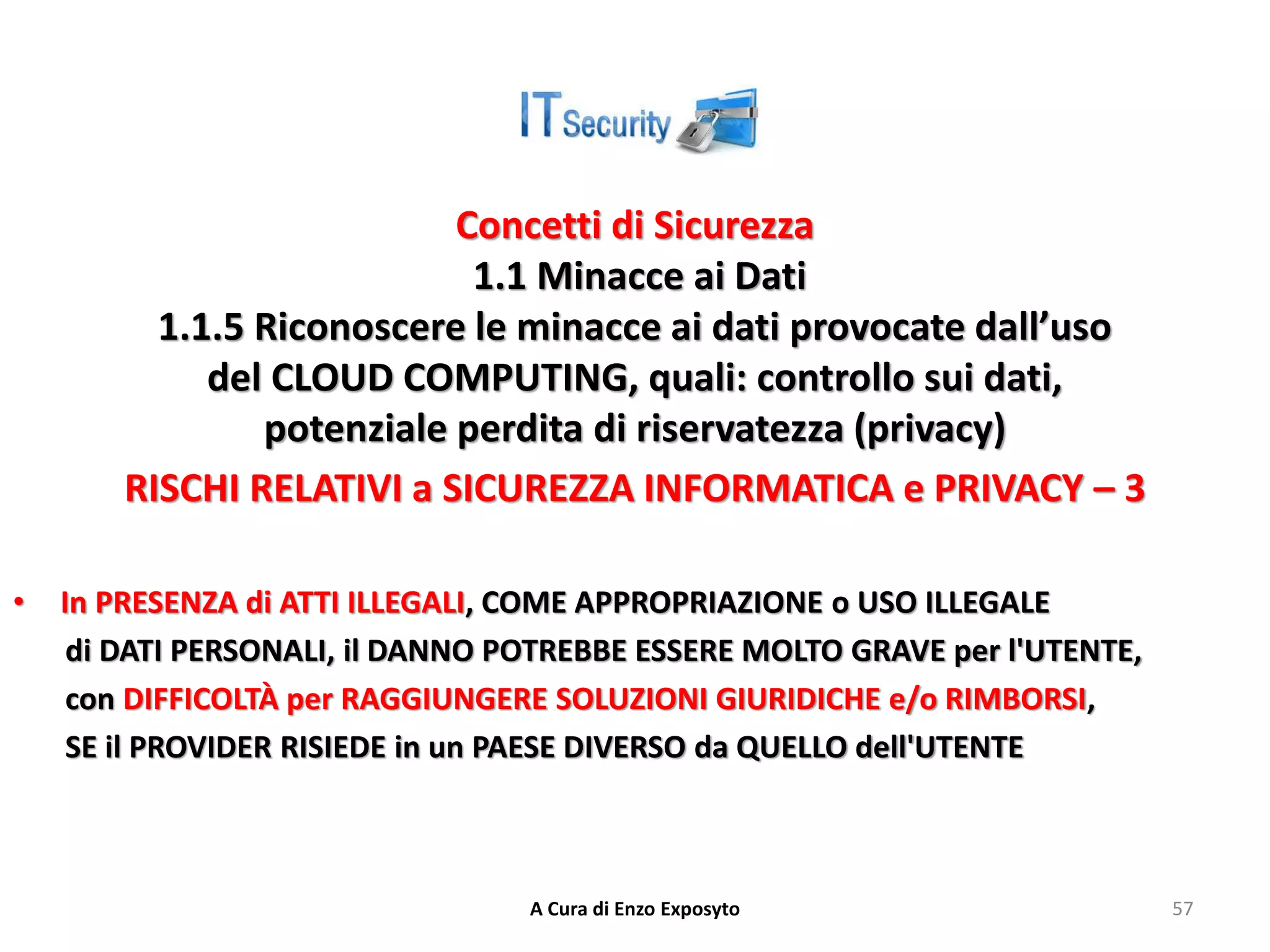 Concetti di Sicurezza
1.1 Minacce ai Dati
1.1.5 Riconoscere le minacce ai dati provocate dall’uso
del CLOUD COMPUTING, quali: controllo sui dati,
potenziale perdita di riservatezza (privacy)
RISCHI RELATIVI a SICUREZZA INFORMATICA e PRIVACY – 3
• In PRESENZA di ATTI ILLEGALI, COME APPROPRIAZIONE o USO ILLEGALE
di DATI PERSONALI, il DANNO POTREBBE ESSERE MOLTO GRAVE per l'UTENTE,
con DIFFICOLTÀ per RAGGIUNGERE SOLUZIONI GIURIDICHE e/o RIMBORSI,
SE il PROVIDER RISIEDE in un PAESE DIVERSO da QUELLO dell'UTENTE
A Cura di Enzo Exposyto 57
 