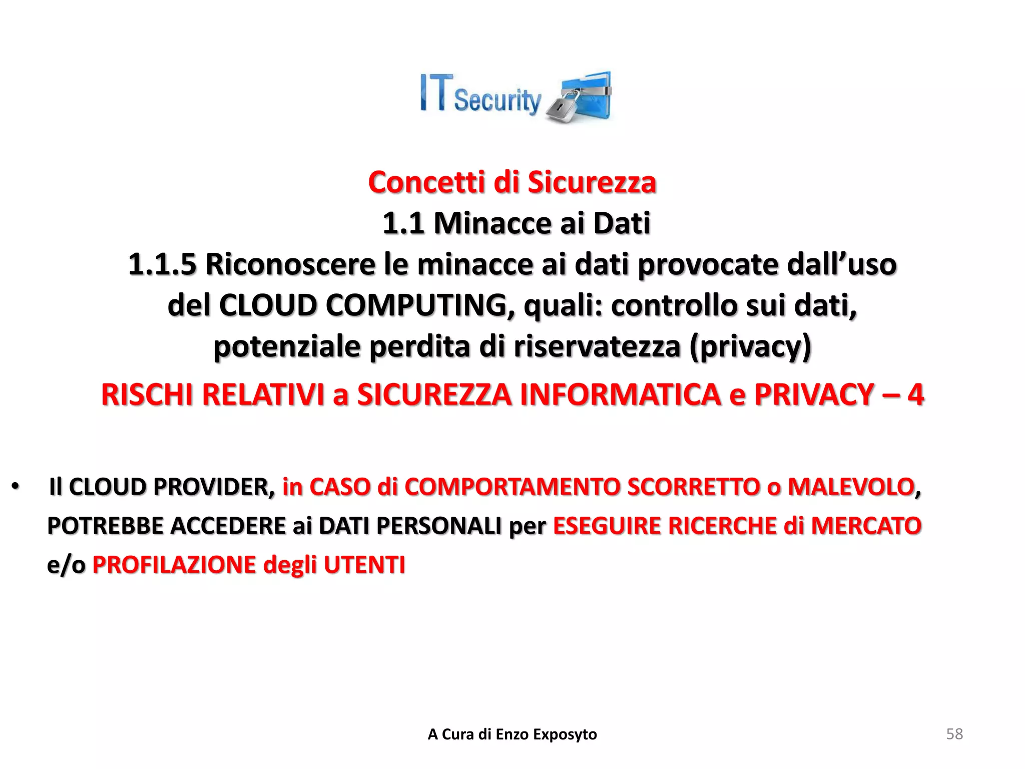 Concetti di Sicurezza
1.1 Minacce ai Dati
1.1.5 Riconoscere le minacce ai dati provocate dall’uso
del CLOUD COMPUTING, quali: controllo sui dati,
potenziale perdita di riservatezza (privacy)
RISCHI RELATIVI a SICUREZZA INFORMATICA e PRIVACY – 4
• Il CLOUD PROVIDER, in CASO di COMPORTAMENTO SCORRETTO o MALEVOLO,
POTREBBE ACCEDERE ai DATI PERSONALI per ESEGUIRE RICERCHE di MERCATO
e/o PROFILAZIONE degli UTENTI
A Cura di Enzo Exposyto 58
 