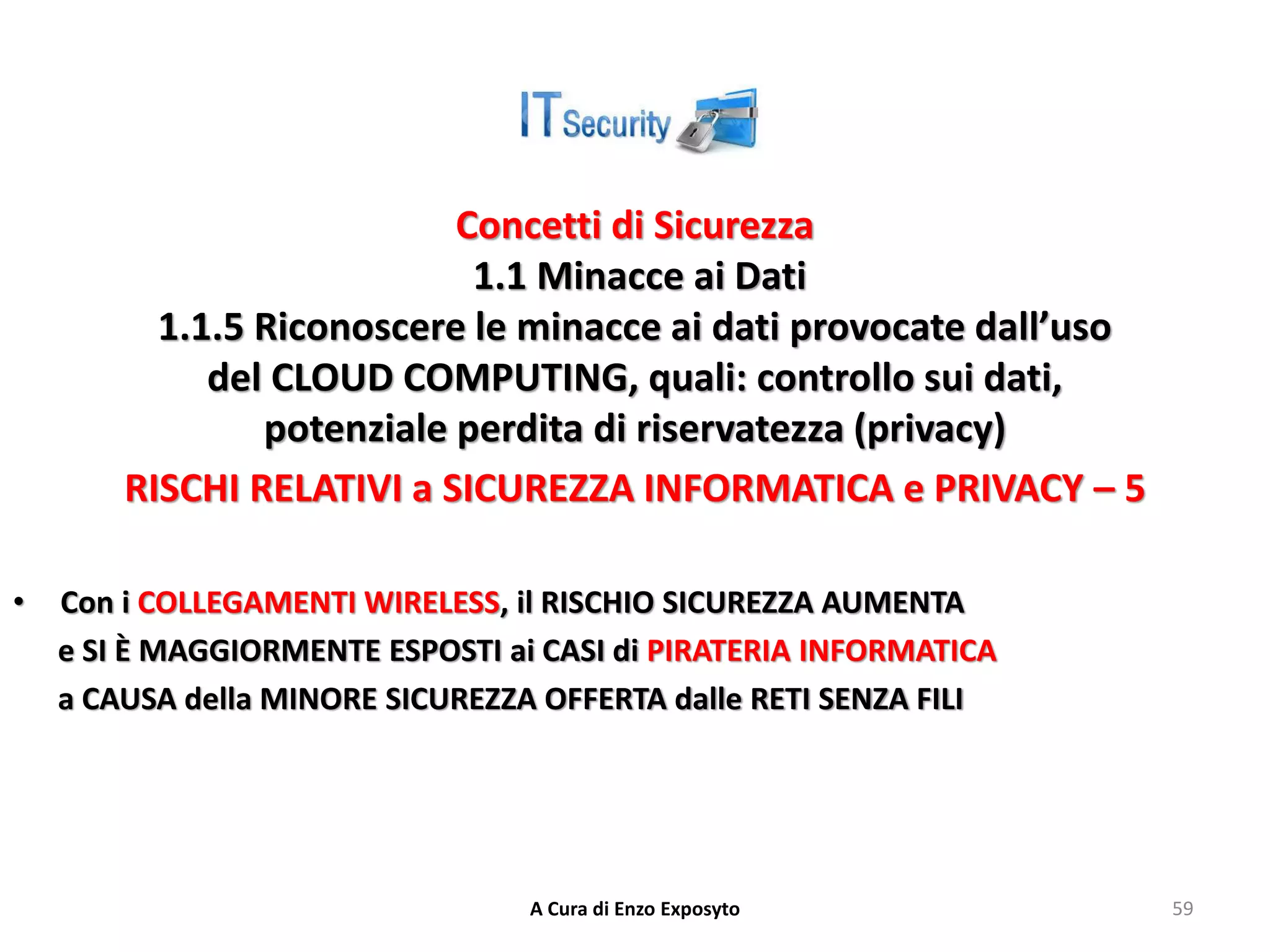 Concetti di Sicurezza
1.1 Minacce ai Dati
1.1.5 Riconoscere le minacce ai dati provocate dall’uso
del CLOUD COMPUTING, quali: controllo sui dati,
potenziale perdita di riservatezza (privacy)
RISCHI RELATIVI a SICUREZZA INFORMATICA e PRIVACY – 5
• Con i COLLEGAMENTI WIRELESS, il RISCHIO SICUREZZA AUMENTA
e SI È MAGGIORMENTE ESPOSTI ai CASI di PIRATERIA INFORMATICA
a CAUSA della MINORE SICUREZZA OFFERTA dalle RETI SENZA FILI
A Cura di Enzo Exposyto 59
 