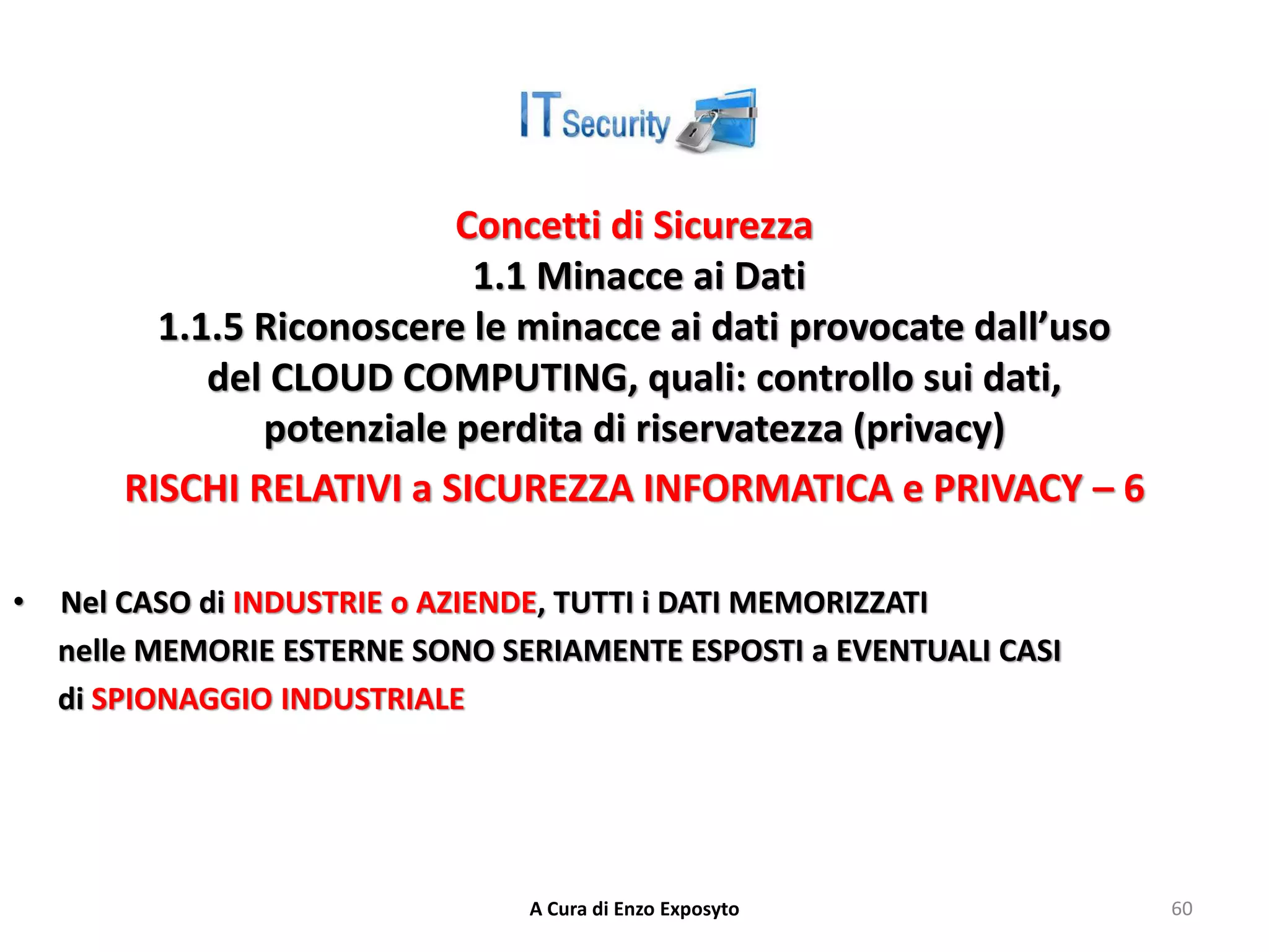 Concetti di Sicurezza
1.1 Minacce ai Dati
1.1.5 Riconoscere le minacce ai dati provocate dall’uso
del CLOUD COMPUTING, quali: controllo sui dati,
potenziale perdita di riservatezza (privacy)
RISCHI RELATIVI a SICUREZZA INFORMATICA e PRIVACY – 6
• Nel CASO di INDUSTRIE o AZIENDE, TUTTI i DATI MEMORIZZATI
nelle MEMORIE ESTERNE SONO SERIAMENTE ESPOSTI a EVENTUALI CASI
di SPIONAGGIO INDUSTRIALE
A Cura di Enzo Exposyto 60
 