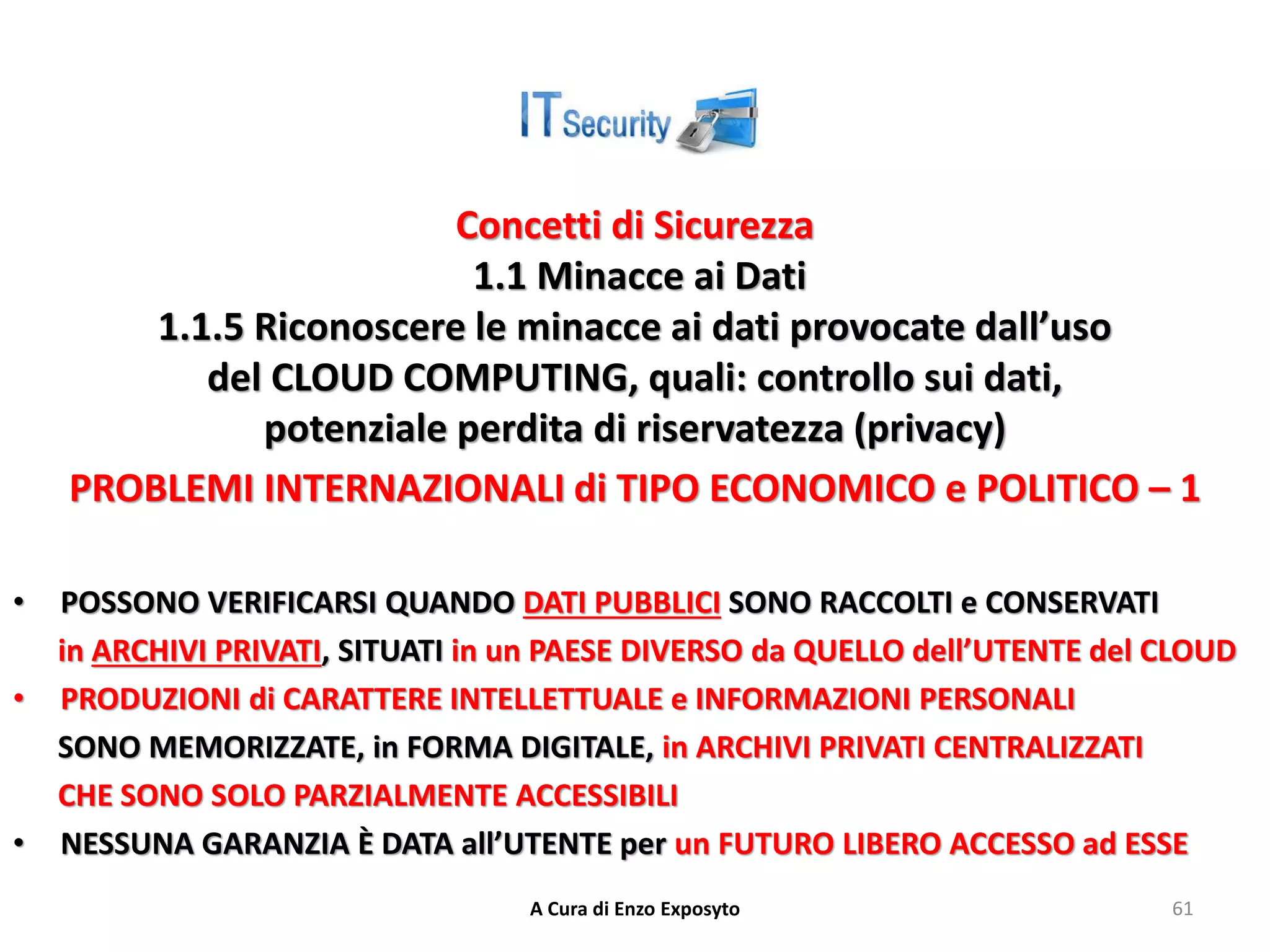 Concetti di Sicurezza
1.1 Minacce ai Dati
1.1.5 Riconoscere le minacce ai dati provocate dall’uso
del CLOUD COMPUTING, quali: controllo sui dati,
potenziale perdita di riservatezza (privacy)
PROBLEMI INTERNAZIONALI di TIPO ECONOMICO e POLITICO – 1
• POSSONO VERIFICARSI QUANDO DATI PUBBLICI SONO RACCOLTI e CONSERVATI
in ARCHIVI PRIVATI, SITUATI in un PAESE DIVERSO da QUELLO dell’UTENTE del CLOUD
• PRODUZIONI di CARATTERE INTELLETTUALE e INFORMAZIONI PERSONALI
SONO MEMORIZZATE, in FORMA DIGITALE, in ARCHIVI PRIVATI CENTRALIZZATI
CHE SONO SOLO PARZIALMENTE ACCESSIBILI
• NESSUNA GARANZIA È DATA all’UTENTE per un FUTURO LIBERO ACCESSO ad ESSE
A Cura di Enzo Exposyto 61
 