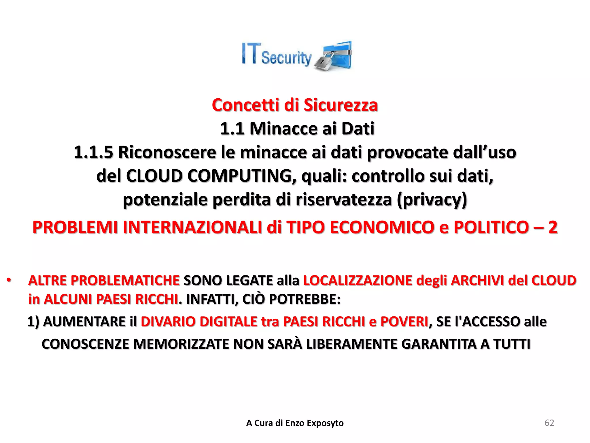 Concetti di Sicurezza
1.1 Minacce ai Dati
1.1.5 Riconoscere le minacce ai dati provocate dall’uso
del CLOUD COMPUTING, quali: controllo sui dati,
potenziale perdita di riservatezza (privacy)
PROBLEMI INTERNAZIONALI di TIPO ECONOMICO e POLITICO – 2
• ALTRE PROBLEMATICHE SONO LEGATE alla LOCALIZZAZIONE degli ARCHIVI del CLOUD
in ALCUNI PAESI RICCHI. INFATTI, CIÒ POTREBBE:
1) AUMENTARE il DIVARIO DIGITALE tra PAESI RICCHI e POVERI, SE l'ACCESSO alle
CONOSCENZE MEMORIZZATE NON SARÀ LIBERAMENTE GARANTITA A TUTTI
A Cura di Enzo Exposyto 62
 