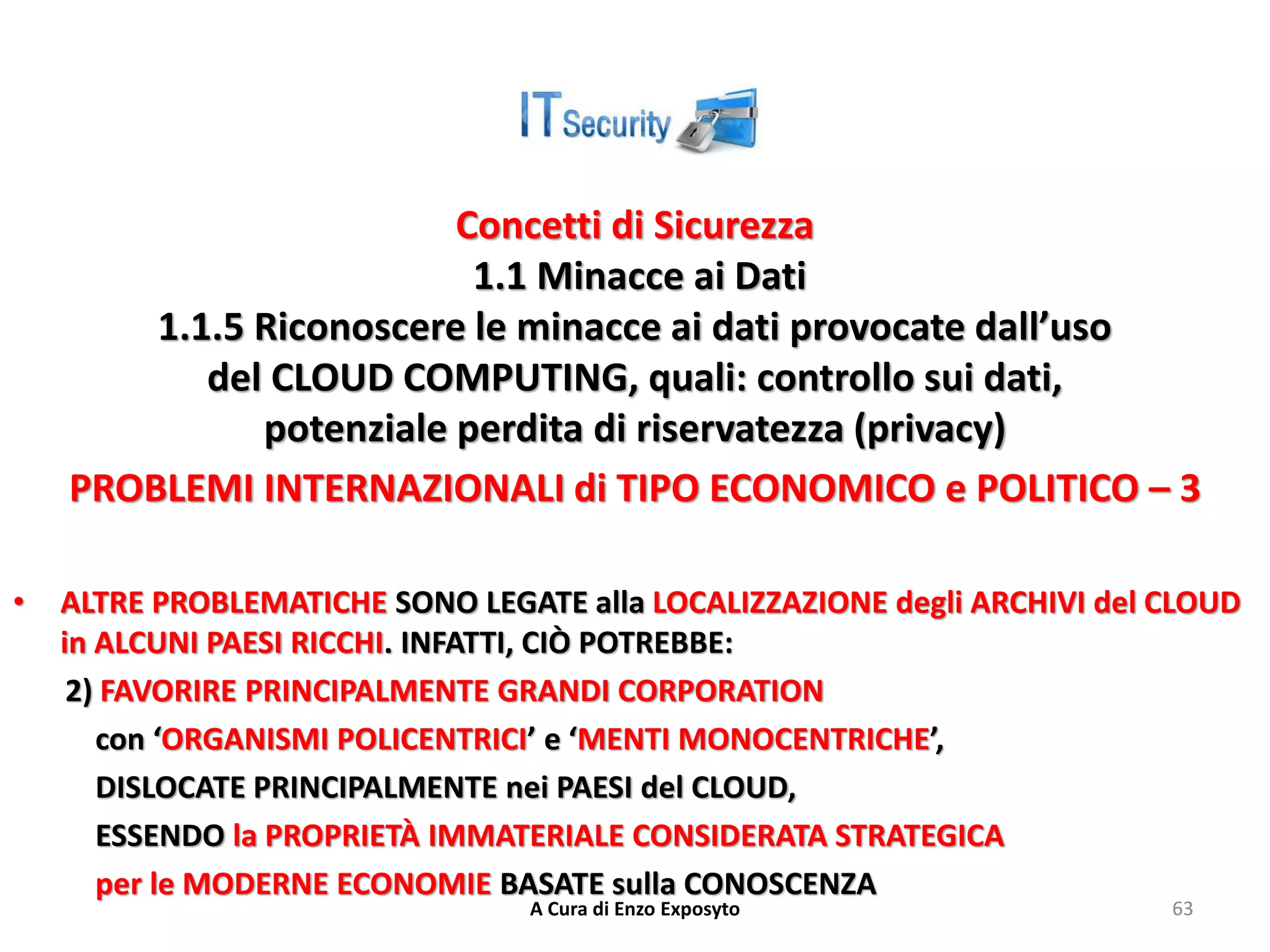 Concetti di Sicurezza
1.1 Minacce ai Dati
1.1.5 Riconoscere le minacce ai dati provocate dall’uso
del CLOUD COMPUTING, quali: controllo sui dati,
potenziale perdita di riservatezza (privacy)
PROBLEMI INTERNAZIONALI di TIPO ECONOMICO e POLITICO – 3
• ALTRE PROBLEMATICHE SONO LEGATE alla LOCALIZZAZIONE degli ARCHIVI del CLOUD
in ALCUNI PAESI RICCHI. INFATTI, CIÒ POTREBBE:
2) FAVORIRE PRINCIPALMENTE GRANDI CORPORATION
con ‘ORGANISMI POLICENTRICI’ e ‘MENTI MONOCENTRICHE’,
DISLOCATE PRINCIPALMENTE nei PAESI del CLOUD,
ESSENDO la PROPRIETÀ IMMATERIALE CONSIDERATA STRATEGICA
per le MODERNE ECONOMIE BASATE sulla CONOSCENZA
A Cura di Enzo Exposyto 63
 