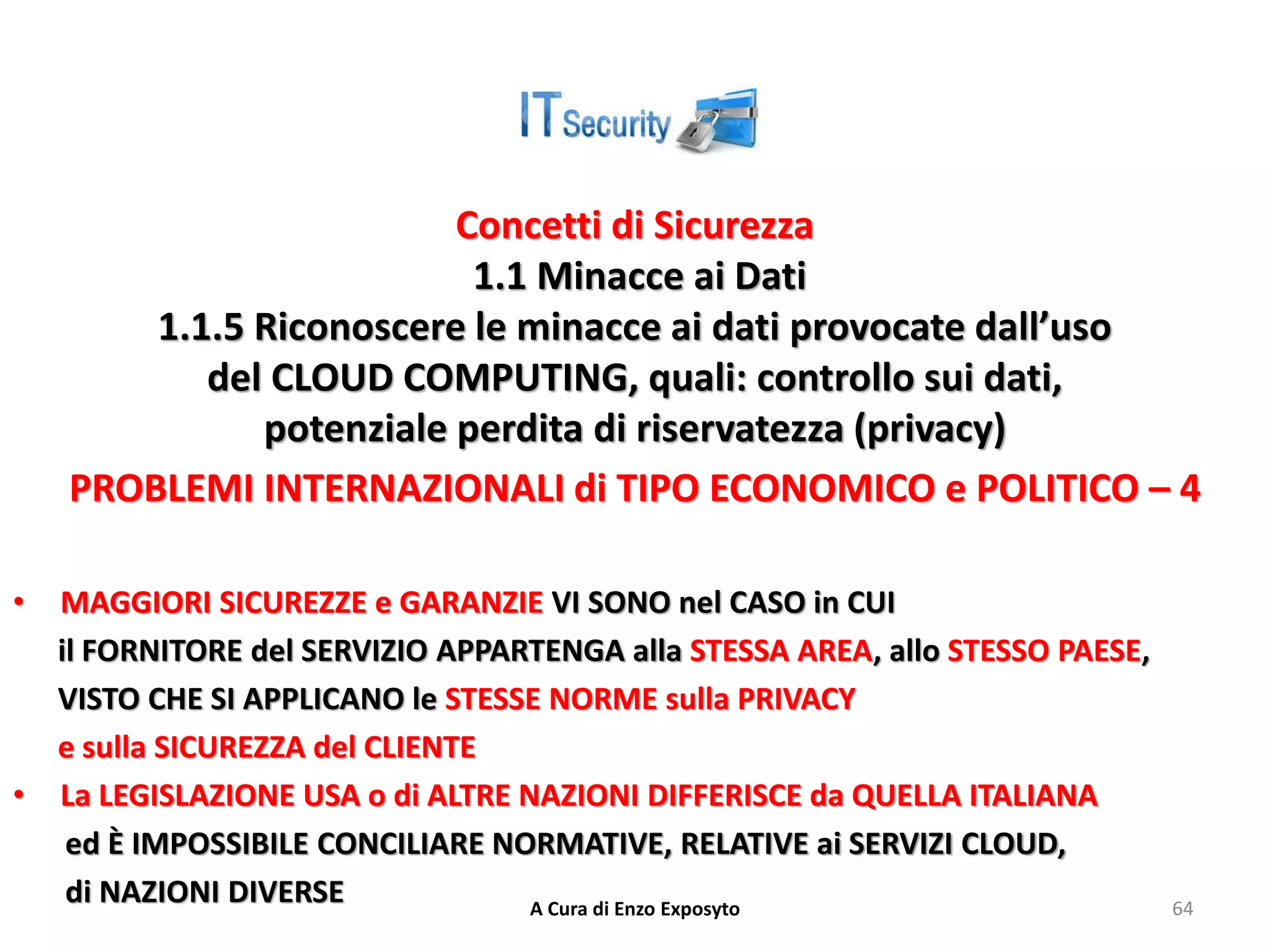 Concetti di Sicurezza
1.1 Minacce ai Dati
1.1.5 Riconoscere le minacce ai dati provocate dall’uso
del CLOUD COMPUTING, quali: controllo sui dati,
potenziale perdita di riservatezza (privacy)
PROBLEMI INTERNAZIONALI di TIPO ECONOMICO e POLITICO – 4
• MAGGIORI SICUREZZE e GARANZIE VI SONO nel CASO in CUI
il FORNITORE del SERVIZIO APPARTENGA alla STESSA AREA, allo STESSO PAESE,
VISTO CHE SI APPLICANO le STESSE NORME sulla PRIVACY
e sulla SICUREZZA del CLIENTE
• La LEGISLAZIONE USA o di ALTRE NAZIONI DIFFERISCE da QUELLA ITALIANA
ed È IMPOSSIBILE CONCILIARE NORMATIVE, RELATIVE ai SERVIZI CLOUD,
di NAZIONI DIVERSE A Cura di Enzo Exposyto 64
 