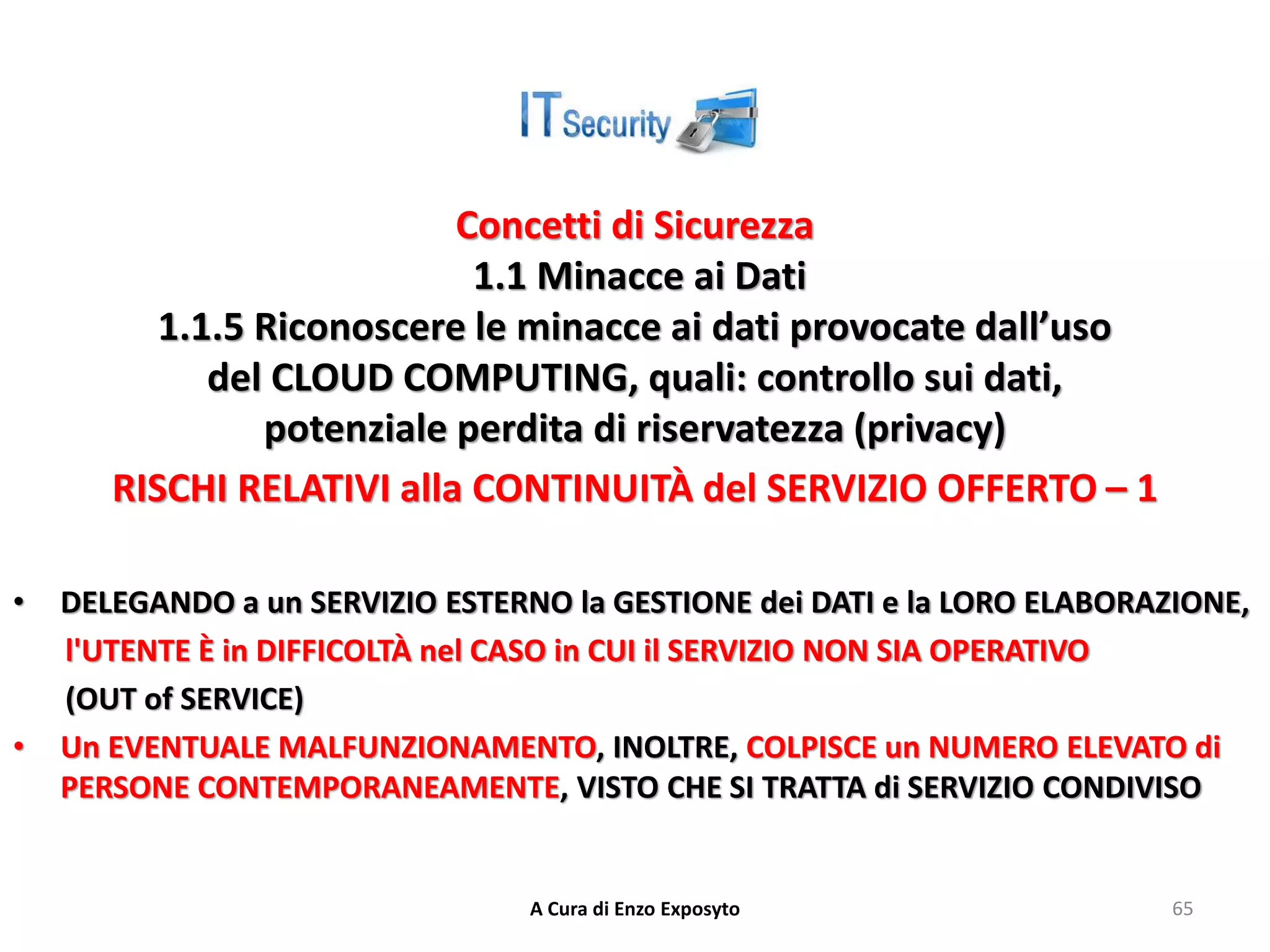 Concetti di Sicurezza
1.1 Minacce ai Dati
1.1.5 Riconoscere le minacce ai dati provocate dall’uso
del CLOUD COMPUTING, quali: controllo sui dati,
potenziale perdita di riservatezza (privacy)
RISCHI RELATIVI alla CONTINUITÀ del SERVIZIO OFFERTO – 1
• DELEGANDO a un SERVIZIO ESTERNO la GESTIONE dei DATI e la LORO ELABORAZIONE,
l'UTENTE È in DIFFICOLTÀ nel CASO in CUI il SERVIZIO NON SIA OPERATIVO
(OUT of SERVICE)
• Un EVENTUALE MALFUNZIONAMENTO, INOLTRE, COLPISCE un NUMERO ELEVATO di
PERSONE CONTEMPORANEAMENTE, VISTO CHE SI TRATTA di SERVIZIO CONDIVISO
A Cura di Enzo Exposyto 65
 
