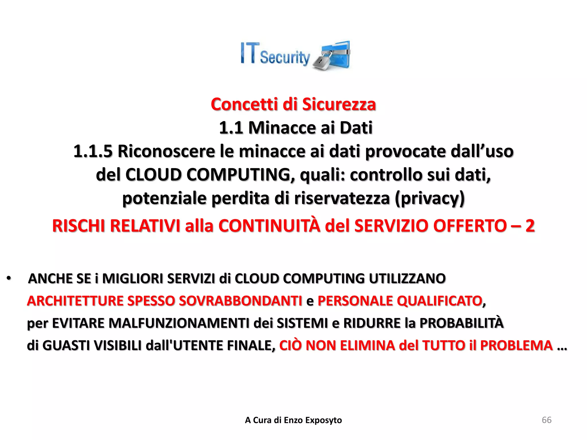 Concetti di Sicurezza
1.1 Minacce ai Dati
1.1.5 Riconoscere le minacce ai dati provocate dall’uso
del CLOUD COMPUTING, quali: controllo sui dati,
potenziale perdita di riservatezza (privacy)
RISCHI RELATIVI alla CONTINUITÀ del SERVIZIO OFFERTO – 2
• ANCHE SE i MIGLIORI SERVIZI di CLOUD COMPUTING UTILIZZANO
ARCHITETTURE SPESSO SOVRABBONDANTI e PERSONALE QUALIFICATO,
per EVITARE MALFUNZIONAMENTI dei SISTEMI e RIDURRE la PROBABILITÀ
di GUASTI VISIBILI dall'UTENTE FINALE, CIÒ NON ELIMINA del TUTTO il PROBLEMA …
A Cura di Enzo Exposyto 66
 
