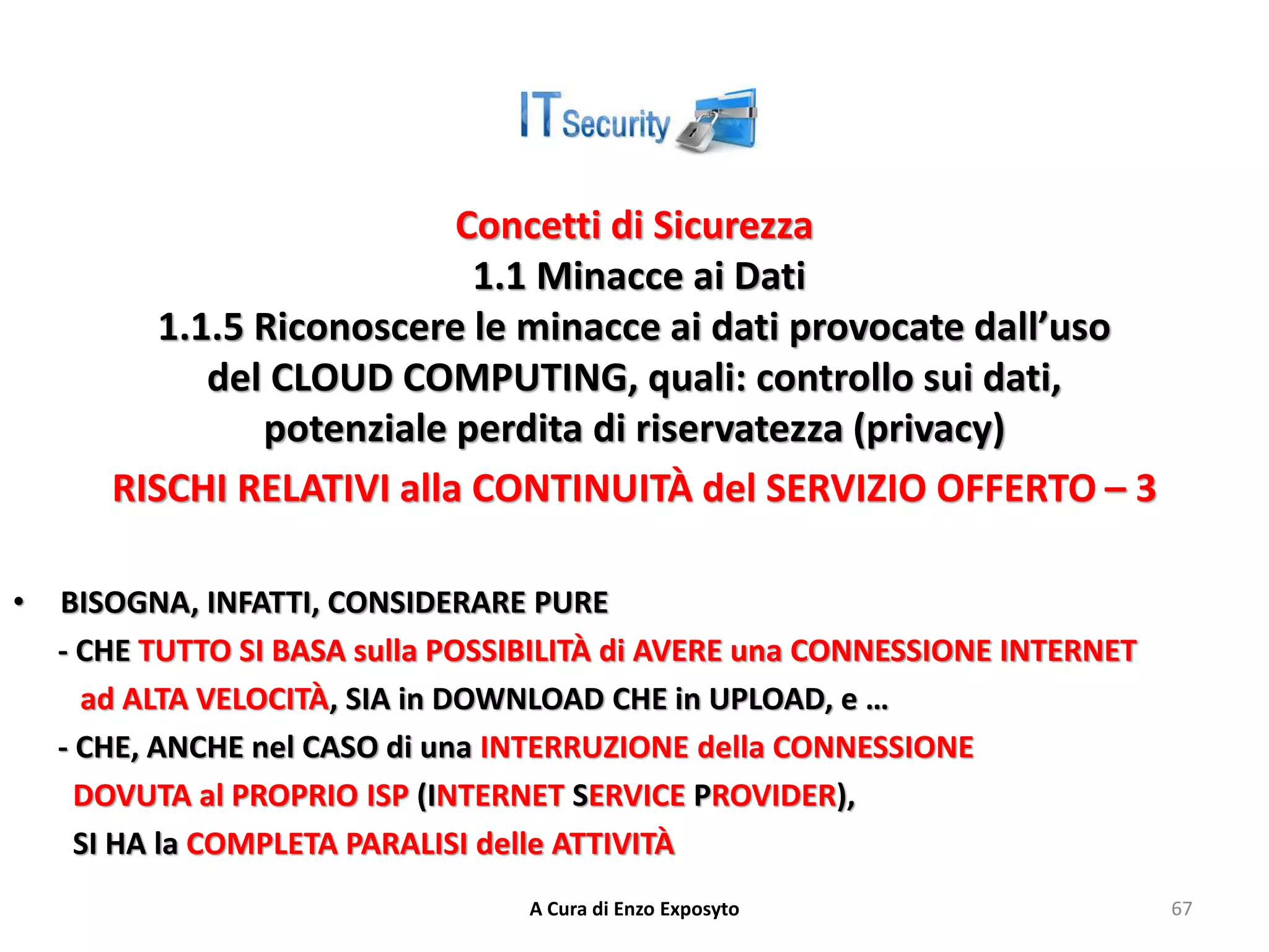 Concetti di Sicurezza
1.1 Minacce ai Dati
1.1.5 Riconoscere le minacce ai dati provocate dall’uso
del CLOUD COMPUTING, quali: controllo sui dati,
potenziale perdita di riservatezza (privacy)
RISCHI RELATIVI alla CONTINUITÀ del SERVIZIO OFFERTO – 3
• BISOGNA, INFATTI, CONSIDERARE PURE
- CHE TUTTO SI BASA sulla POSSIBILITÀ di AVERE una CONNESSIONE INTERNET
ad ALTA VELOCITÀ, SIA in DOWNLOAD CHE in UPLOAD, e …
- CHE, ANCHE nel CASO di una INTERRUZIONE della CONNESSIONE
DOVUTA al PROPRIO ISP (INTERNET SERVICE PROVIDER),
SI HA la COMPLETA PARALISI delle ATTIVITÀ
A Cura di Enzo Exposyto 67
 