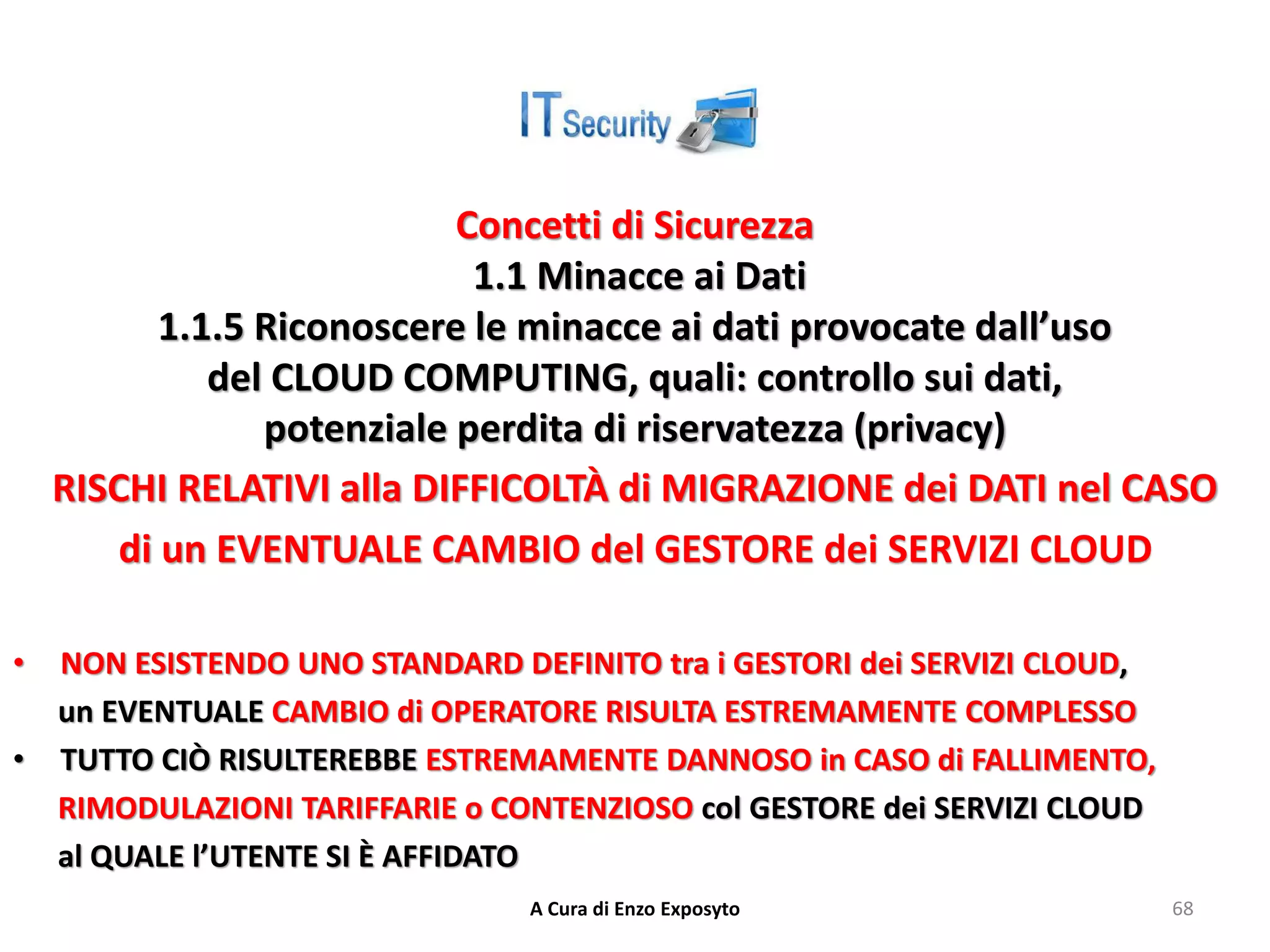 Concetti di Sicurezza
1.1 Minacce ai Dati
1.1.5 Riconoscere le minacce ai dati provocate dall’uso
del CLOUD COMPUTING, quali: controllo sui dati,
potenziale perdita di riservatezza (privacy)
RISCHI RELATIVI alla DIFFICOLTÀ di MIGRAZIONE dei DATI nel CASO
di un EVENTUALE CAMBIO del GESTORE dei SERVIZI CLOUD
• NON ESISTENDO UNO STANDARD DEFINITO tra i GESTORI dei SERVIZI CLOUD,
un EVENTUALE CAMBIO di OPERATORE RISULTA ESTREMAMENTE COMPLESSO
• TUTTO CIÒ RISULTEREBBE ESTREMAMENTE DANNOSO in CASO di FALLIMENTO,
RIMODULAZIONI TARIFFARIE o CONTENZIOSO col GESTORE dei SERVIZI CLOUD
al QUALE l’UTENTE SI È AFFIDATO
A Cura di Enzo Exposyto 68
 