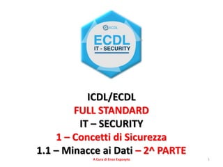 1
ICDL/ECDL
FULL STANDARD
IT – SECURITY
1 – Concetti di Sicurezza
1.1 – Minacce ai Dati – 2^ PARTE
A Cura di Enzo Exposyto
 