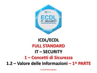 1
ICDL/ECDL
FULL STANDARD
IT – SECURITY
1 – Concetti di Sicurezza
1.2 – Valore delle Informazioni – 1^ PARTE
A Cura di Enzo Exposyto
 