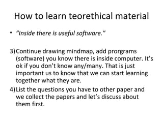 How to learn teorethical material ” Inside there is useful software.” Continue drawing mindmap, add prorgrams (software) you know there is inside computer. It’s ok if you don’t know any/many. That is just important us to know that we can start learning together what they are.  List the questions you have to other paper and we collect the papers and let’s discuss about them first. 