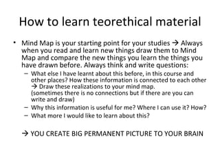 How to learn teorethical material Mind Map is your starting point for your studies    Always when you read and learn new things draw them to Mind Map and compare the new things you learn the things you have drawn before. Always think and write questions: What else I have learnt about this before, in this course and other places? How these information is connected to each other    Draw these realizations to your mind map. (sometimes there is no connections but if there are you can write and draw) Why this information is useful for me? Where I can use it? How? What more I would like to learn about this?    YOU CREATE BIG PERMANENT PICTURE TO YOUR BRAIN  