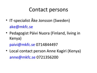 Contact persons IT-specialist Åke Jonsson (Sweden) [email_address]   Pedagogist Päivi Nuora (Finland, living in Kenya) [email_address]  0714844497 Local contact person Anne Kagiri (Kenya) [email_address]  0721356200 
