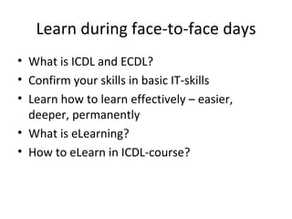 Learn during face-to-face days What is ICDL and ECDL? Confirm your skills in basic IT-skills  Learn how to learn effectively – easier, deeper, permanently What is eLearning? How to eLearn in ICDL-course? 
