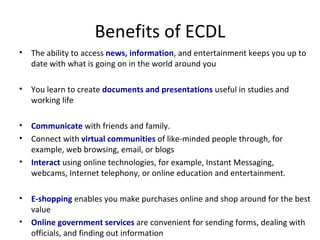 Benefits of ECDL The ability to access  news, information , and entertainment keeps you up to date with what is going on in the world around you You learn to create  documents and presentations  useful in studies and working life Communicate  with friends and family.   Connect with  virtual communities  of like-minded people through, for example, web browsing, email, or blogs  Interact  using online technologies, for example, Instant Messaging, webcams, Internet telephony, or online education and entertainment.  E-shopping  enables you make purchases online and shop around for the best value Online government services  are convenient for sending forms, dealing with officials, and finding out information 