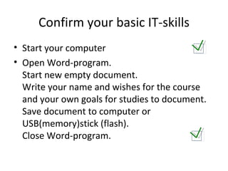 Confirm your basic IT-skills Start your computer Open Word-program.  Start new empty document.  Write your name and wishes for the course and your own goals for studies to document. Save document to computer or USB(memory)stick (flash).  Close Word-program. 