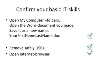 Confirm your basic IT-skills Open My Computer –folders. Open the Word-document you made. Save it as a new name:  YourFirstNameLastName.doc Remove safely USBs Open Internet-browser. 
