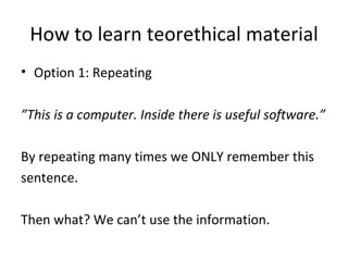 How to learn teorethical material Option 1: Repeating ” This is a computer. Inside there is useful software.” By repeating many times we ONLY remember this  sentence. Then what? We can’t use the information. 