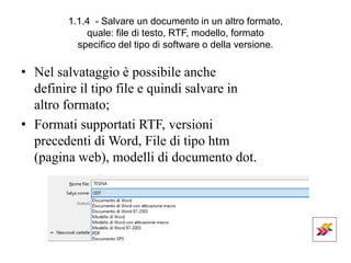 1.1.4 - Salvare un documento in un altro formato,
quale: file di testo, RTF, modello, formato
specifico del tipo di software o della versione.
• Nel salvataggio è possibile anche
definire il tipo file e quindi salvare in
altro formato;
• Formati supportati RTF, versioni
precedenti di Word, File di tipo htm
(pagina web), modelli di documento dot.
 