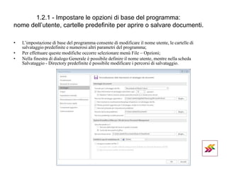 1.2.1 - Impostare le opzioni di base del programma:
nome dell’utente, cartelle predefinite per aprire o salvare documenti.
• L’impostazione di base del programma consente di modificare il nome utente, le cartelle di
salvataggio predefinite e numerosi altri parametri del programma;
• Per effettuare queste modifiche occorre selezionare menù File – Opzioni;
• Nella finestra di dialogo Generale è possibile definire il nome utente, mentre nella scheda
Salvataggio - Directory predefinite è possibile modificare i percorsi di salvataggio.
 