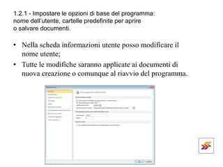 1.2.1 - Impostare le opzioni di base del programma:
nome dell’utente, cartelle predefinite per aprire
o salvare documenti.
• Nella scheda informazioni utente posso modificare il
nome utente;
• Tutte le modifiche saranno applicate ai documenti di
nuova creazione o comunque al riavvio del programma.
 